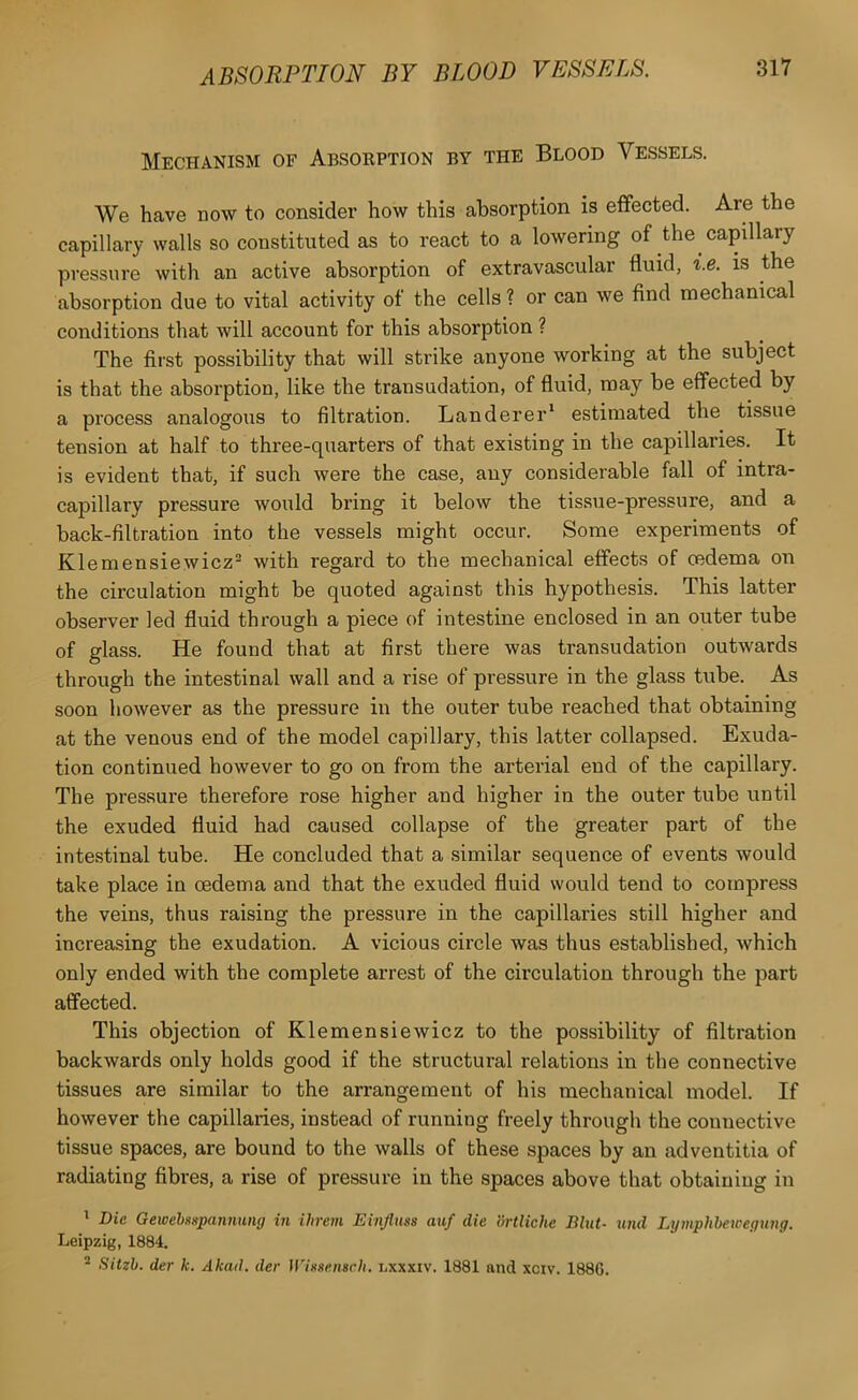 Mechanism of Absorption by the Blood Vessels. We have now to consider how this absorption is effected. Are the capillary walls so constituted as to react to a lowering of the capillary pressure with an active absorption of extravascular fluid, i.e. is the absorption due to vital activity of the cells ? or can we find mechanical conditions that will account for this absorption ? The first possibility that will strike anyone working at the subject is that the absorption, like the transudation, of fluid, may be effected by a process analogous to filtration. Landerer' estimated the tissue tension at half to three-quarters of that existing in the capillaries. It is evident that, if such were the case, any considerable fall of intra- capillary pressure would bring it below the tissue-pressure, and a back-filtration into the vessels might occur. Some experiments of Klemensiewicz^ with regard to the mechanical effects of cedema on the circulation might be quoted against this hypothesis. This latter observer led fluid through a piece of intestine enclosed in an outer tube of glass. He found that at first there was transudation outwards through the intestinal wall and a rise of pressure in the glass tube. As soon however as the pressure in the outer tube reached that obtaining at the venous end of the model capillary, this latter collapsed. Exuda- tion continued however to go on from the arterial end of the capillary. The pressure therefore rose higher and higher in the outer tube until the exuded fluid had caused collapse of the greater part of the intestinal tube. He concluded that a similar sequence of events would take place in oedema and that the exuded fluid would tend to compress the veins, thus raising the pressure in the capillaries still higher and increasing the exudation. A vicious circle was thus established, which only ended with the complete arrest of the circulation through the part affected. This objection of Klemensiewicz to the possibility of filtration backwards only holds good if the structural relations in the connective tissues are similar to the arrangement of his mechanical model. If however the capillaries, instead of running freely through the connective tissue spaces, are bound to the walls of these spaces by an adventitia of radiating fibres, a rise of pressure in the spaces above that obtaining in ' Die Gewehimpannung in ihrem Einfluss auf die ortliche Bint- und Lymphbetcegung. Leipzig, 1884. - Sitzb. der k. Akail. dev inneenscli. i,xxxiv. 1881 and xciv. 1886.