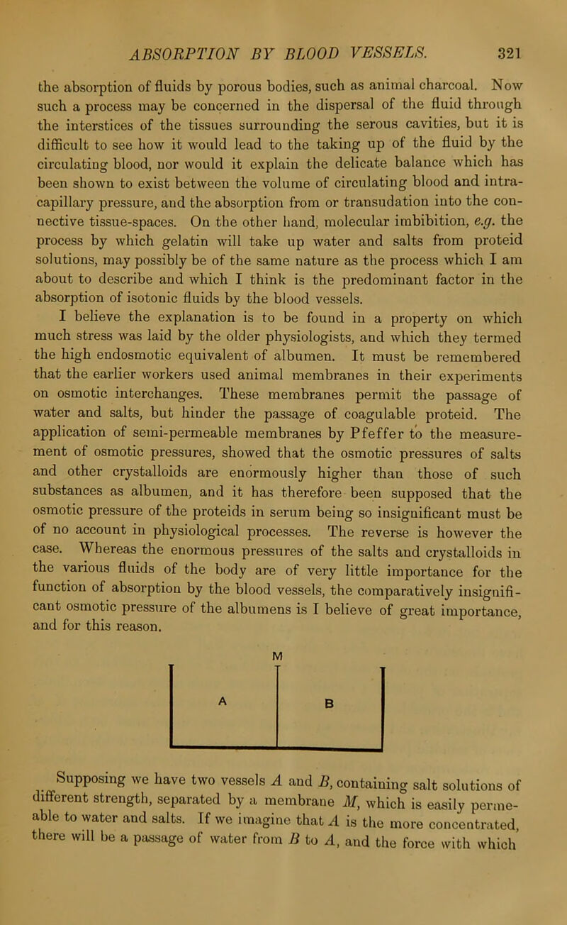 the absorption of fluids by porous bodies, such as animal charcoal. Now such a process may be concerned in the dispersal of the fluid through the interstices of the tissues surrounding the serous cavities, but it is difficult to see how it would lead to the taking up of the fluid by the circulating blood, nor would it explain the delicate balance which has been shown to exist between the volume of circulating blood and intra- capillary pressure, and the absorption from or transudation into the con- nective tissue-spaces. On the other hand, molecular imbibition, e.g. the process by which gelatin will take up water and salts from proteid solutions, may possibly be of the same nature as the process which I am about to describe and which I think is the predominant factor in the absorption of isotonic fluids by the blood vessels. I believe the explanation is to be found in a property on which much stress was laid by the older physiologists, and which they termed the high endosmotic equivalent of albumen. It must be remembered that the earlier workers used animal membranes in their experiments on osmotic interchanges. These membranes permit the passage of water and salts, but hinder the passage of coagulable proteid. The application of semi-permeable membranes by Pfeffer to the measure- ment of osmotic pressures, showed that the osmotic pressures of salts and other crystalloids are enormously higher than those of such substances as albumen, and it has therefore been supposed that the osmotic pressure of the proteids in serum being so insignificant must be of no account in physiological processes. The reverse is however the case. Whereas the enormous pressures of the salts and crystalloids in the various fluids of the body are of very little importance for the function of absorption by the blood vessels, the comparatively insignifi- cant osmotic pressure of the albumens is I believe of great importance, and for this reason. M A B Supposing we have two vessels A and B, containing salt solutions of different strength, separated by a membrane M, which is easily perme- able to water and salts. If we imagine that A is the more concentrated, there will be a passage of water from B to A, and the force with which