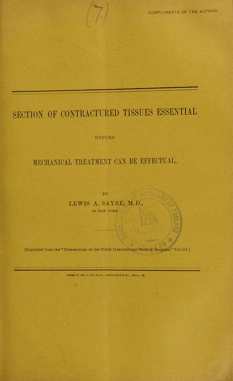 COMPLIMENTS OF THE AUTHOR. f s * { SECTION OF CONTRACTURED TISSUES ESSENTIAL BEFOEB MECHANICAL TREATMENT CAN BE EFFECTUAL. LEWIS A. SAYKE, M.D., OF NEW YORK. . . • * K-.. [Reprinted from the “ Transactions of the Ninth International Medical Congress,” Vol. III.] OF WM. F. FEUt « CO., 199044 6AM80M OT., PHIO., P*.