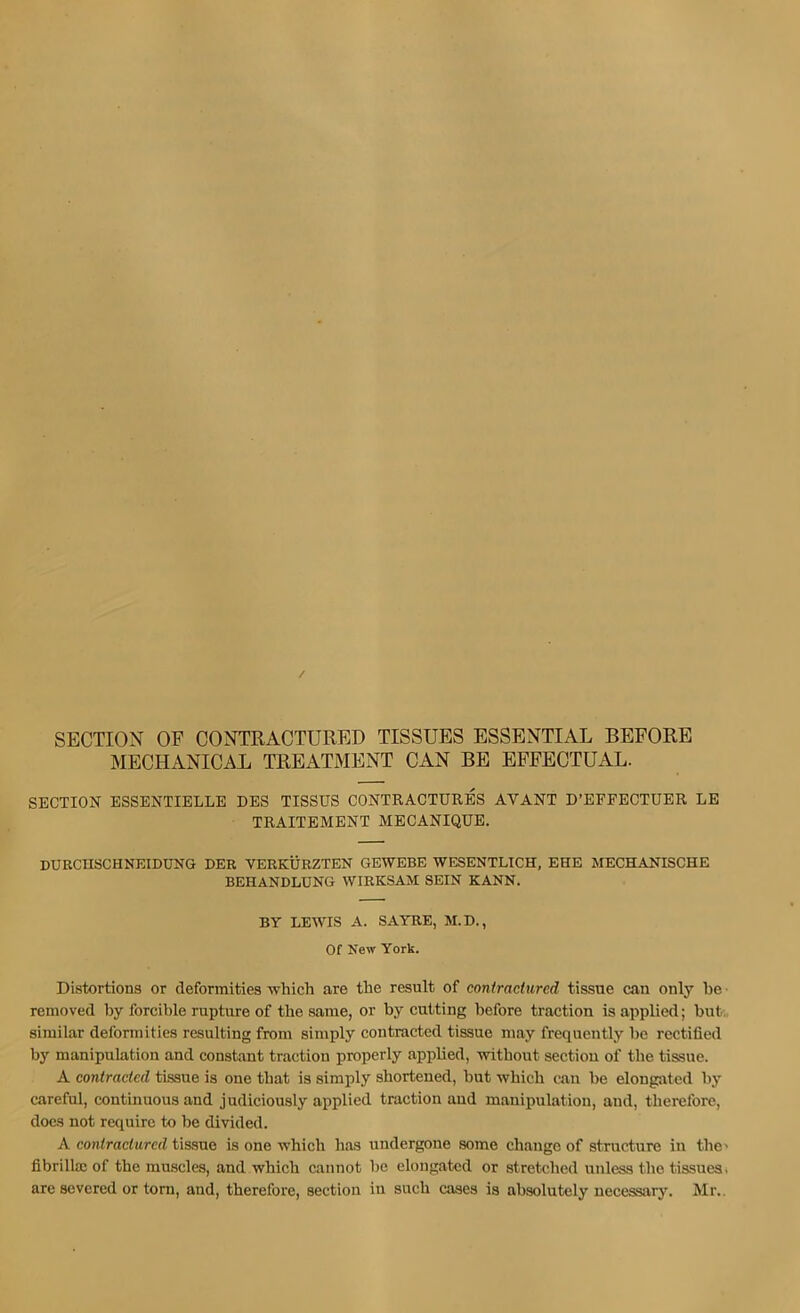 SECTION OF CONTRACTURED TISSUES ESSENTIAL BEFORE MECHANICAL TREATMENT CAN BE EFFECTUAL. SECTION ESSENTIELLE DES TISSUS CONTRACTURES AVANT D’EFFECTUER LE TRAITEMENT MECANIQUB. DURCnSCHNEIDUNG DER VERKURZTEN GEWEBE WESENTLICH, EHE MECHANISCHE BEHANDLUNG WIRKSAM SEIN KANN. BY LEWIS A. SAYRE, M.D., Of New York. Distortions or deformities which are the result of contractured tissue can only he removed by forcible rupture of the same, or by cutting before traction is applied; but., similar deformities resulting from simply contracted tissue may frequently be rectified by manipulation and constant traction properly applied, without section of the tissue. A contracted tissue is one that is simply shortened, but which can be elongated by careful, continuous and judiciously applied traction and manipulation, and, therefore, docs not require to be divided. A contractured tissue is one which has undergone some change of structure in the' fibrillas of the muscles, and which cannot be elongated or stretched unless the tissues, arc severed or tom, and, therefore, section in such cases is absolutely uecessarj'. Mr.,