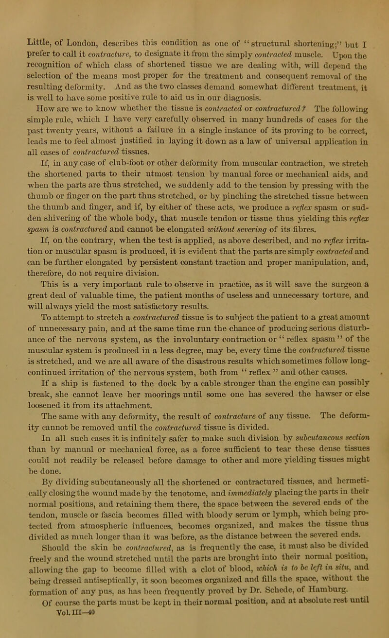 prefer to call it contracture, to designate it Irom the simply contracted muscle. Upon the recognitiou of which class of shortened tissue we are dealing with, wdll depend the selection of the means most proper for the treatment and consequent removal of the resulting deformity. And as the two classes demand somewhat different treatment, it is well to have some positive rule to aid us in our diagnosis. How are we to know whether the tissue is contracted or contractured ? The following simple rule, which I have very carefully observed in many hundreds of eases for the past twenty years, without a failure in a single instance of its proving to be correct, leads me to feel almost justified in laying it down as a law of universal application in all cases of contractured tissues. If, in any case of club-foot or other deformity from muscular contraction, we stretch the shortened parts to their utmost tension by manual force or mechanical aids, and when the parts are thus stretched, we suddenly add to the tension by pres.sing with the thumb or finger on the part thus stretched, or by pinching the stretched tissue between the thumb and finger, and if, by either of these acts, we produce a reflex spasm or sud- den shivering of the whole body, that muscle tendon or tissue thus yielding this reflex ^asm is contractured and cannot be elongated without severing of its fibres. If, on the contrary, when the test is applied, as above described, and no reflex irrita- tion or muscular spasm is produced, it is evident that the parts are simply contracted and can be further elongated by persistent constant traction and proper manipulation, and, therefore, do not require division. This is a very important rule to observe iu practice, as it will save the surgeon a great deal of valuable time, the patient months of useless and unnecessary torture, and will always yield the most satisfactory results. To attempt to stretch a contractured tissue is to subject the patient to a great amount of unnecessary pain, and at the same time run the chance of producing serious disturb- ance of the nervous system, as the involuntaiy contraction or “reflex spasm” of the muscular system is produced in a less degree, may be, every time the contractured tissue is stretched, and we are all aware of the disastrous results which sometimes follow long- continued irritation of the nervous system, both from “ refiex ” and other causes. If a ship is fastened to the dock by a cable stronger than the engine can possibly break, she cannot leave her moorings until some one has severed the hawser or else loosened it from its attachment. The same with any deformity, the result of contracture of any tissue. The deform- ity cannot be removed until the contractured tissue is divided. In all such cases it is infinitely safer to make such division by subcutaneous section than by manual or mechanical force, as a force sufficient to tear these dense tissues could not readily be released before damage to other and more yielding tissues might be done. By dividing subcutaneously all the shortened or contractured tissues, and hermeti- cally closing the wound made by the tenotome, and immediately placing the parts in their normal positions, and retaining them there, the space between the severed ends of the tendon, muscle or fascia becomes filled with bloody serum or lymph, which being pro- tected from atmospheric influences, becomes org.auized, and makes the tissue thus di^’ided as much longer than it was before, as the distance between the severed ends. Should the skin be contractured, as is frequently the case, it must also be divided freely and the wound stretched until the parks are brought into their normal position, allowing the gap to become filled with a clot of blood, which is to be left in situ, and being dressed antiseptically, it soon becomes organized and fills the space, without the formation of any pus, as has been frequently proved by Dr. Schede, of Hamburg. Of course the parts must be kept in their normal position, and at absolute rest until V0I.UI—10