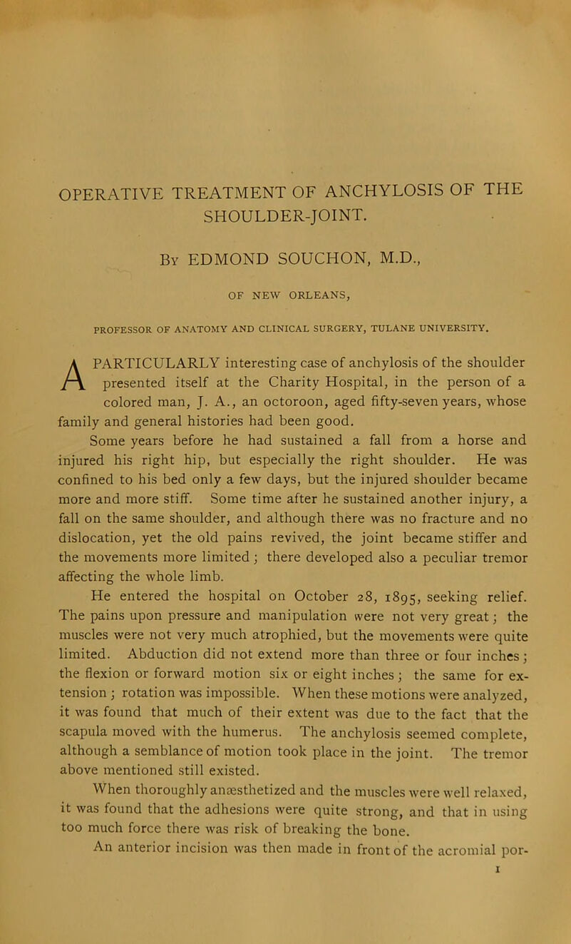 OPERATIVE TREATMENT OF ANCHYLOSIS OF THE SHOULDER-JOINT. By EDMOND SOUCHON, M.D., OF NEW ORLEANS, PROFESSOR OF ANATOMY AND CLINICAL SURGERY, TULANE UNIVERSITY. A PARTICULARLY interesting case of anchylosis of the shoulder presented itself at the Charity Hospital, in the person of a colored man, J. A., an octoroon, aged fifty-seven years, whose family and general histories had been good. Some years before he had sustained a fall from a horse and injured his right hip, but especially the right shoulder. He was confined to his bed only a few days, but the injured shoulder became more and more stiff. Some time after he sustained another injury, a fall on the same shoulder, and although there was no fracture and no dislocation, yet the old pains revived, the joint became stiffer and the movements more limited; there developed also a peculiar tremor affecting the whole limb. He entered the hospital on October 28, 1895, seeking relief. The pains upon pressure and manipulation were not very great; the muscles were not very much atrophied, but the movements were quite limited. Abduction did not extend more than three or four inches; the flexion or forward motion six or eight inches ; the same for ex- tension ; rotation was impossible. When these motions were analyzed, it was found that much of their extent was due to the fact that the scapula moved with the humerus. The anchylosis seemed complete, although a semblance of motion took place in the joint. The tremor above mentioned still existed. When thoroughly aneesthetized and the muscles were well relaxed, it was found that the adhesions were quite strong, and that in using too much force there was risk of breaking the bone. An anterior incision was then made in front of the acromial por-