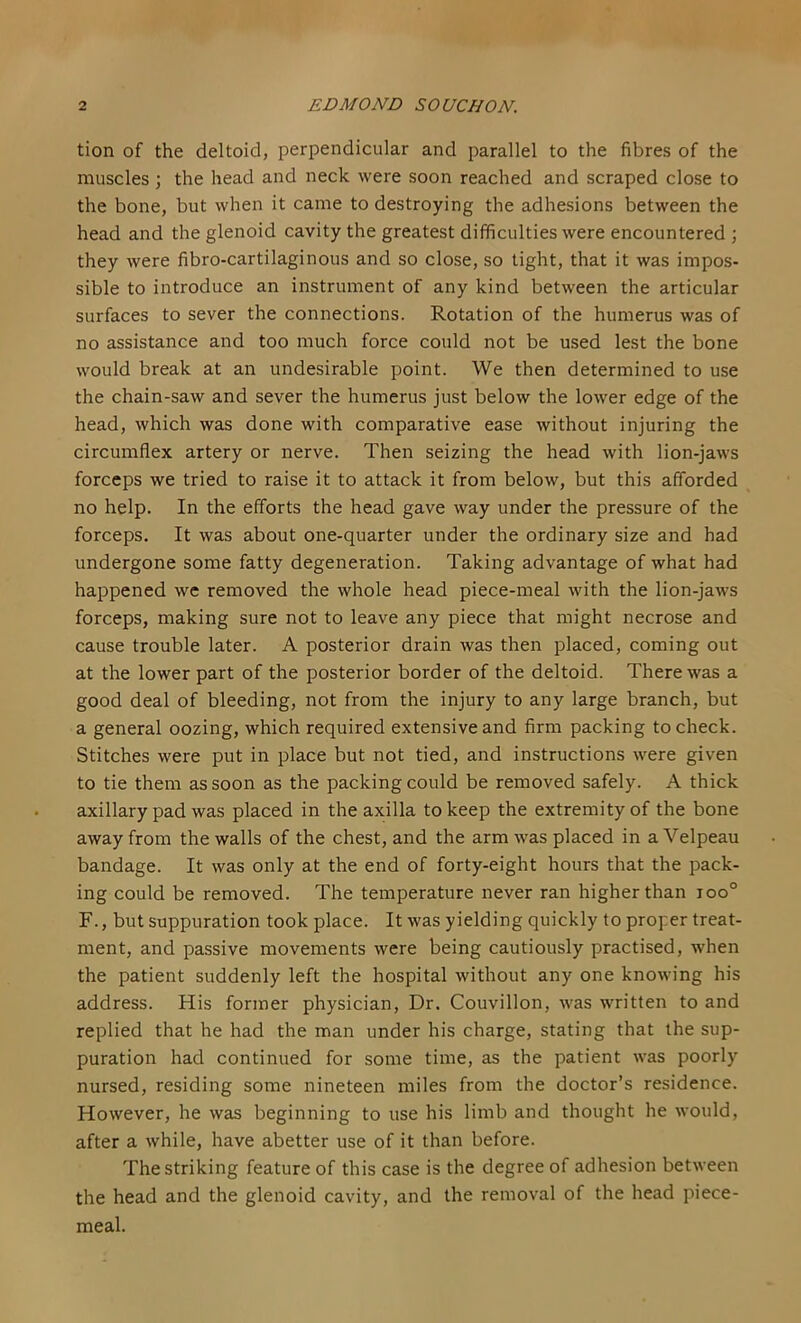 tion of the deltoid, perpendicular and parallel to the fibres of the muscles \ the head and neck were soon reached and scraped close to the bone, but when it came to destroying the adhesions between the head and the glenoid cavity the greatest difficulties were encountered ; they were fibro-cartilaginous and so close, so tight, that it was impos- sible to introduce an instrument of any kind between the articular surfaces to sever the connections. Rotation of the humerus was of no assistance and too much force could not be used lest the bone would break at an undesirable point. We then determined to use the chain-saw and sever the humerus just below the lower edge of the head, which was done with comparative ease without injuring the circumflex artery or nerve. Then seizing the head with lion-jaws forceps we tried to raise it to attack it from below, but this afforded no help. In the efforts the head gave way under the pressure of the forceps. It was about one-quarter under the ordinary size and had undergone some fatty degeneration. Taking advantage of what had happened wc removed the whole head piece-meal with the lion-jaws forceps, making sure not to leave any piece that might necrose and cause trouble later. A posterior drain was then placed, coming out at the lower part of the posterior border of the deltoid. There was a good deal of bleeding, not from the injury to any large branch, but a general oozing, which required extensive and firm packing to check. Stitches were put in place but not tied, and instructions were given to tie them as soon as the packing could be removed safely. A thick axillary pad was placed in the axilla to keep the extremity of the bone away from the walls of the chest, and the arm was placed in a Velpeau bandage. It was only at the end of forty-eight hours that the pack- ing could be removed. The temperature never ran higher than ioo° F., but suppuration took place. It was yielding quickly to proper treat- ment, and passive movements were being cautiously practised, when the patient suddenly left the hospital without any one knowing his address. His former physician. Dr. Couvillon, was written to and replied that he had the man under his charge, stating that the sup- puration had continued for some time, as the patient was poorly nursed, residing some nineteen miles from the doctor’s residence. However, he was beginning to use his limb and thought he would, after a while, have abetter use of it than before. The striking feature of this case is the degree of adhesion between the head and the glenoid cavity, and the removal of the head piece- meal.