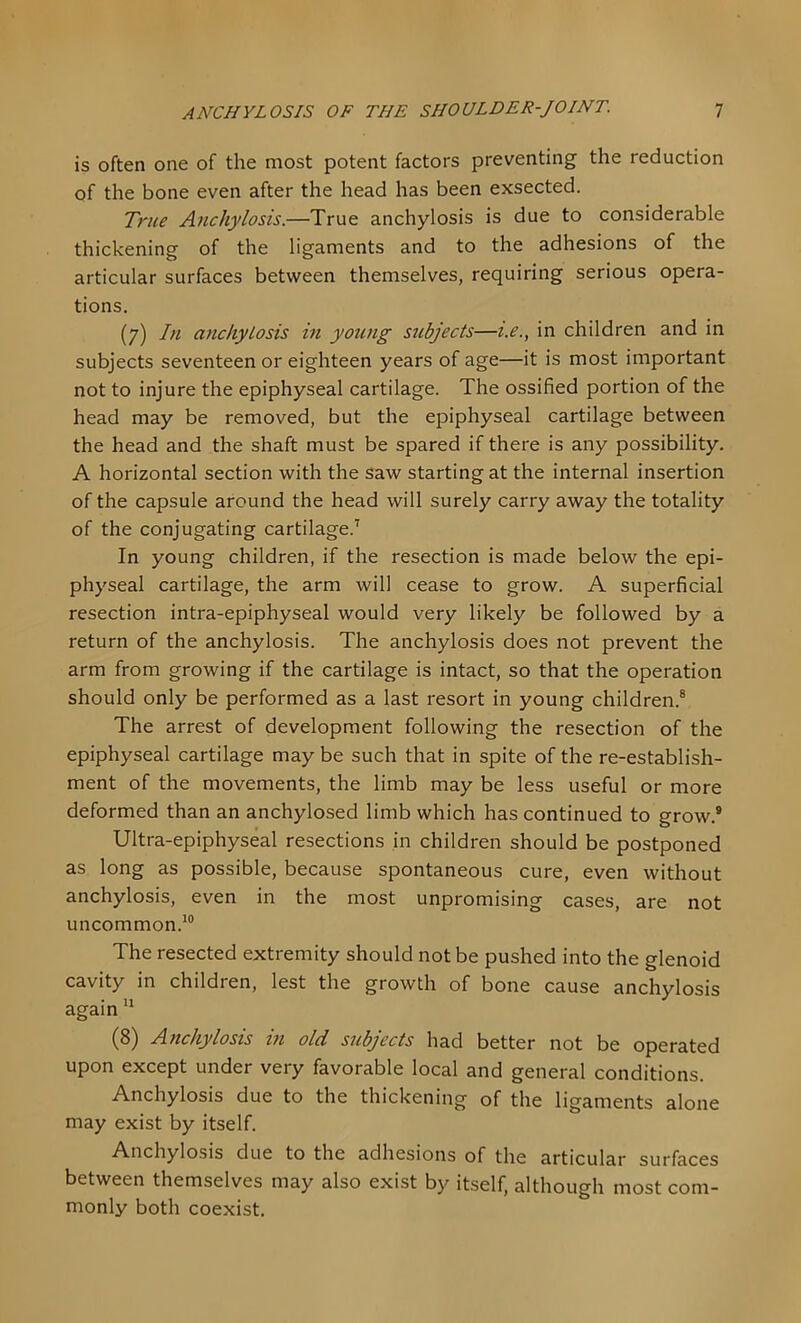 is often one of the most potent factors preventing the reduction of the bone even after the head has been exsected. True Anchylosis.—True anchylosis is due to considerable thickening of the ligaments and to the adhesions of the articular surfaces between themselves, requiring serious opera- tions. (7) In anchylosis in young stibjects—i.e., in children and in subjects seventeen or eighteen years of age—it is most important not to injure the epiphyseal cartilage. The ossified portion of the head may be removed, but the epiphyseal cartilage between the head and the shaft must be spared if there is any possibility. A horizontal section with the saw starting at the internal insertion of the capsule around the head will surely carry away the totality of the conjugating cartilage.’ In young children, if the resection is made below the epi- physeal cartilage, the arm will cease to grow. A superficial resection intra-epiphyseal would very likely be followed by a return of the anchylosis. The anchylosis does not prevent the arm from growing if the cartilage is intact, so that the operation should only be performed as a last resort in young children.® The arrest of development following the resection of the epiphyseal cartilage may be such that in spite of the re-establish- ment of the movements, the limb may be less useful or more deformed than an anchylosed limb which has continued to grow.® Ultra-epiphyseal resections in children should be postponed as long as possible, because spontaneous cure, even without anchylosis, even in the most unpromising cases, are not uncommon.’® The resected extremity should not be pushed into the glenoid cavity in children, lest the growth of bone cause anchylosis again ” (8) Anchylosis in old subjects had better not be operated upon except under very favorable local and general conditions. Anchylosis due to the thickening of the ligaments alone may exist by itself. Anchylosis due to the adhesions of the articular surfaces between themselves may also exist by itself, although most com- monly both coexist.