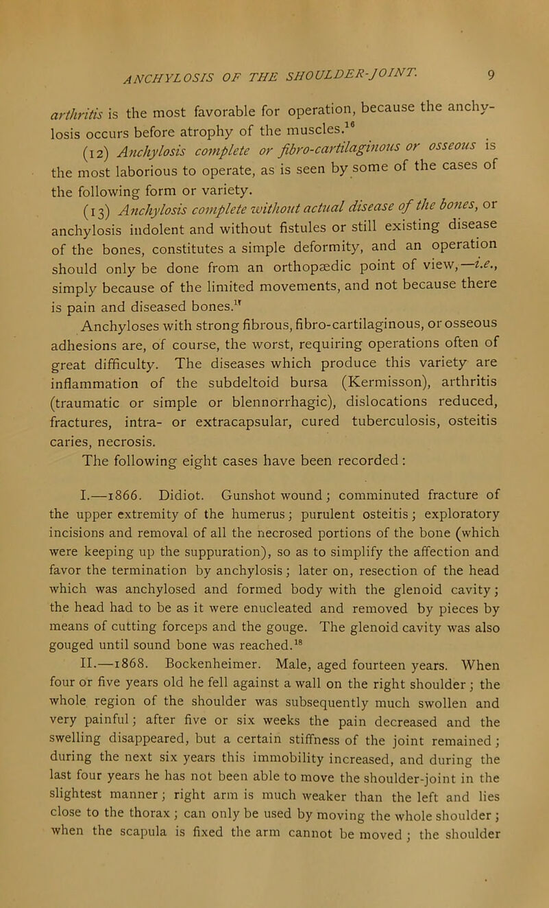 arthritis is the most favorable for operation, because the anchy- losis occurs before atrophy of the muscles. (12) Anchylosis complete or fibro-cartilaginojis or osseous is the most laborious to operate, as is seen by some of the cases of the following form or variety. (13) Anchylosis complete without actual disease of the bones, or anchylosis indolent and without fistules or still existing disease of the bones, constitutes a simple deformity, and an operation should only be done from an orthopaedic point of view, i.e., simply because of the limited movements, and not because there is pain and diseased bones.^' Anchyloses with strong fibrous, fibro-cartilaginous, or osseous adhesions are, of course, the worst, requiring operations often of great difficulty. The diseases which produce this variety are inflammation of the subdeltoid bursa (Kermisson), arthritis (traumatic or simple or blennorrhagic), dislocations reduced, fractures, intra- or extracapsular, cured tuberculosis, osteitis caries, necrosis. The following eight cases have been recorded: I. —1866. Didiot. Gunshot wound; comminuted fracture of the upper extremity of the humerus; purulent osteitis; exploratory incisions and removal of all the necrosed portions of the bone (which were keeping up the suppuration), so as to simplify the affection and favor the termination by anchylosis; later on, resection of the head which was anchylosed and formed body with the glenoid cavity; the head had to be as it were enucleated and removed by pieces by means of cutting forceps and the gouge. The glenoid cavity was also gouged until sound bone was reached.^® II. —1868. Bockenheimer. Male, aged fourteen years. When four or five years old he fell against a wall on the right shoulder; the whole region of the shoulder was subsequently much swollen and very painful; after five or six weeks the pain decreased and the swelling disappeared, but a certain stiffness of the joint remained; during the next six years this immobility increased, and during the last four years he has not been able to move the shoulder-joint in the slightest manner; right arm is much weaker than the left and lies close to the thorax ; can only be used by moving the whole shoulder ; when the scapula is fixed the arm cannot be moved ; the shoulder