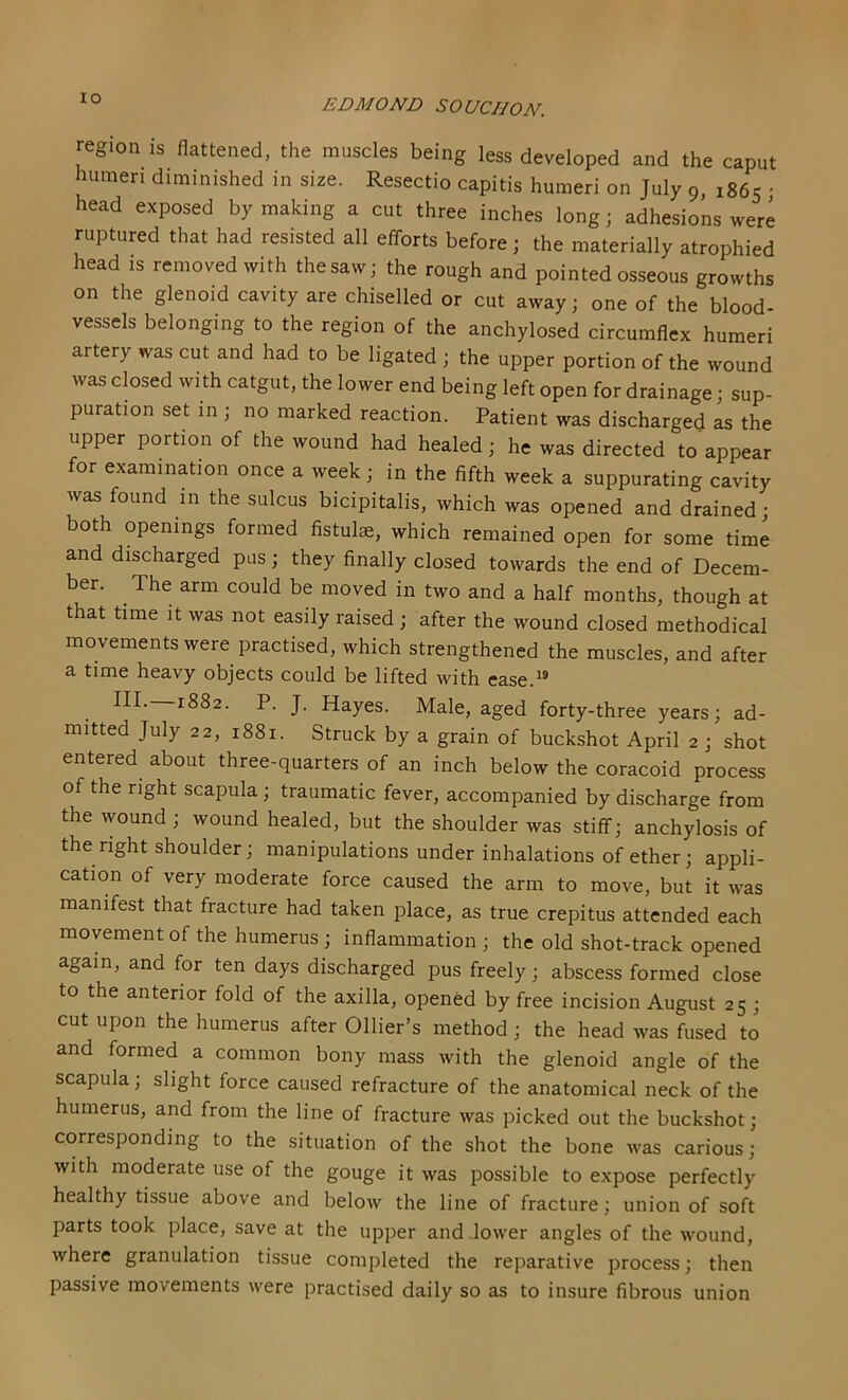 region is flattened, the muscles being less developed and the caput humeri diminished in size. Resectio capitis humeri on July 9, 1865 • head exposed by making a cut three inches long; adhesions were ruptured that had resisted all efiforts before; the materially atrophied head IS removed with the saw; the rough and pointed osseous growths on the glenoid cavity are chiselled or cut away; one of the blood- vessels belonging to the region of the anchylosed circumflex humeri artery was cut and had to be ligated ; the upper portion of the wound was closed with catgut, the lower end being left open for drainage; sup- puration set in ; no marked reaction. Patient was discharged as the upper portion of the wound had healed; he was directed to appear for examination once a week; in the fifth week a suppurating cavity was found in the sulcus bicipitalis, which was opened and drained • both openings formed fistulae, which remained open for some time and discharged pus; they finally closed towards the end of Decem- ber. The arm could be moved in two and a half months, though at that time it was not easily raised ; after the wound closed methodical movements were practised, which strengthened the muscles, and after a time heavy objects could be lifted with ease.^® III.—1882. P. J. Hayes. Male, aged forty-three years; ad- mitted July 22, 1881. Struck by a grain of buckshot April 2 ; shot entered about three-quarters of an inch below the coracoid process of the right scapula; traumatic fever, accompanied by discharge from the wound ; wound healed, but the shoulder was stiff; anchylosis of the right shoulder; manipulations under inhalations of ether; appli- cation of very moderate force caused the arm to move, but it was manifest that fracture had taken place, as true crepitus attended each movement of the humerus ; inflammation ; the old shot-track opened again, and for ten days discharged pus freely; abscess formed close to the anterior fold of the axilla, opened by free incision August 25 ; cut upon the humerus after Ollier’s method; the head was fused to and formed a common bony mass with the glenoid angle of the scapula; slight force caused refracture of the anatomical neck of the humerus, and from the line of fracture was picked out the buckshot; corresponding to the situation of the shot the bone was carious; with moderate use of the gouge it was possible to expose perfectly healthy tissue above and below the line of fracture; union of soft parts took place, save at the upper and lower angles of the wound, where granulation tissue completed the reparative process; then passive movements were practised daily so as to insure fibrous union