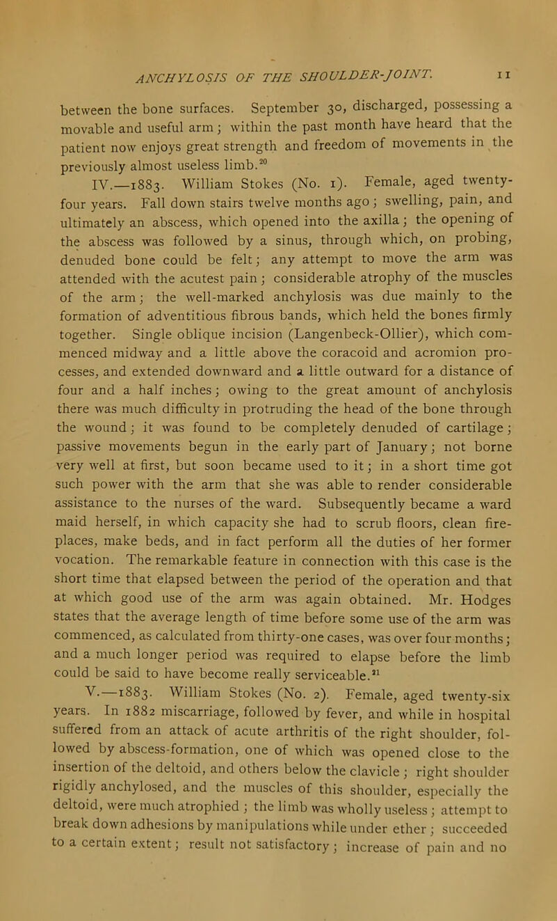 between the bone surfaces. September 30, discharged, possessing a movable and useful arm ; within the past month have heard that the patient now enjoys great strength and freedom of movements in the previously almost useless limb.^® IV.—1883. William Stokes (No. i). Female, aged twenty- four years. Fall down stairs twelve months ago; swelling, pain, and ultimately an abscess, which opened into the axilla; the opening of the abscess was followed by a sinus, through which, on probing, denuded bone could be felt; any attempt to move the arm was attended with the acutest pain; considerable atrophy of the muscles of the arm; the well-marked anchylosis was due mainly to the formation of adventitious fibrous bands, which held the bones firmly together. Single oblique incision (Langenbeck-Ollier), which com- menced midway and a little above the coracoid and acromion pro- cesses, and extended downward and a little outward for a distance of four and a half inches; owing to the great amount of anchylosis there was much difficulty in protruding the head of the bone through the wound; it was found to be completely denuded of cartilage; passive movements begun in the early part of January; not borne very well at first, but soon became used to it; in a short time got such power with the arm that she was able to render considerable assistance to the nurses of the ward. Subsequently became a ward maid herself, in which capacity she had to scrub floors, clean fire- places, make beds, and in fact perform all the duties of her former vocation. The remarkable feature in connection with this case is the short time that elapsed between the period of the operation and that at which good use of the arm was again obtained. Mr. Hodges states that the average length of time before some use of the arm was commenced, as calculated from thirty-one cases, was over four months; and a much longer period was required to elapse before the limb could be said to have become really serviceable.” V. 1883. William Stokes (No. 2). Female, aged twenty-six years. In 1882 miscarriage, followed by fever, and while in hospital suffered from an attack of acute arthritis of the right shoulder, fol- lowed by abscess-formation, one of which was opened close to the insertion of the deltoid, and others below the clavicle ; right shoulder rigidly anchylosed, and the muscles of this shoulder, especially the deltoid, were much atrophied ; the limb was wholly useless; attempt to break down adhesions by manipulations while under ether; succeeded to a certain extent; result not satisfactory; increase of pain and no