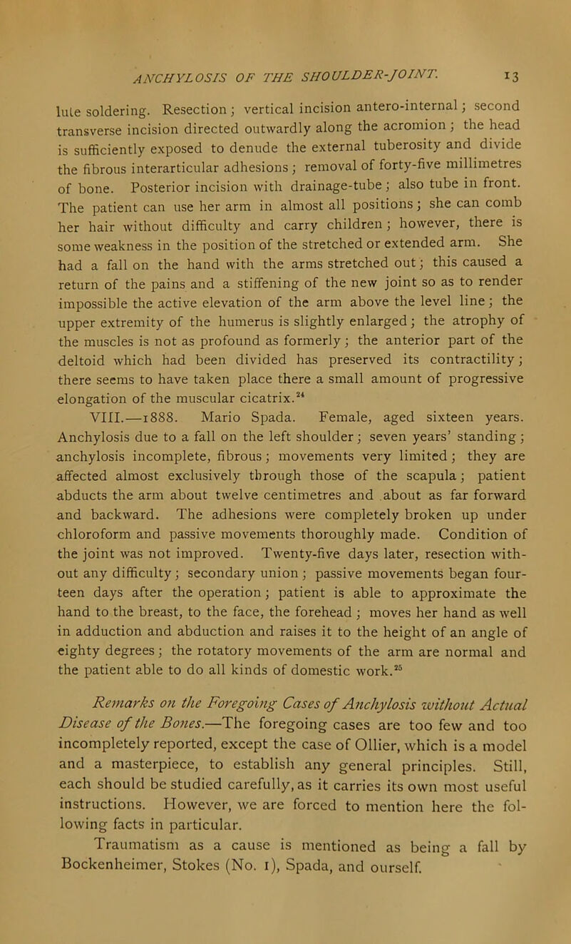 liUe soldering. Resection ; vertical incision antero-internal; second transverse incision directed outwardly along the acromion ; the head is sufficiently exposed to denude the external tuberosity and divide the fibrous interarticular adhesions; removal of forty-five millimetres of bone. Posterior incision with drainage-tube; also tube in front. The patient can use her arm in almost all positions; she can comb her hair without difficulty and carry children ; however, there is some weakness in the position of the stretched or extended arm. She had a fall on the hand with the arms stretched out; this caused a return of the pains and a stiffening of the new joint so as to render- impossible the active elevation of the arm above the level line; the upper extremity of the humerus is slightly enlarged; the atrophy of the muscles is not as profound as formerly; the anterior part of the deltoid which had been divided has preserved its contractility; there seems to have taken place there a small amount of progressive elongation of the muscular cicatrix. VIII.—1888. Mario Spada. Female, aged sixteen years. Anchylosis due to a fall on the left shoulder; seven years’ standing; anchylosis incomplete, fibrous; movements very limited; they are affected almost exclusively through those of the scapula; patient abducts the arm about twelve centimetres and about as far forward and backward. The adhesions were completely broken up under chloroform and passive movements thoroughly made. Condition of the joint was not improved. Twenty-five days later, resection with- out any difficulty; secondary union ; passive movements began four- teen days after the operation; patient is able to approximate the hand to the breast, to the face, the forehead ; moves her hand as well in adduction and abduction and raises it to the height of an angle of eighty degrees; the rotatory movements of the arm are normal and the patient able to do all kinds of domestic work.*® Remarks 07i the Foregoing Cases of Anchylosis without Actual Disease of the Bones.—The foregoing cases are too few and too incompletely reported, except the case of Ollier, which is a model and a masterpiece, to establish any general principles. Still, each should be studied carefully, as it carries its own most useful instructions. However, we are forced to mention here the fol- lowing facts in particular. Traumatism as a cause is mentioned as being a fall by Bockenheimer, Stokes (No. i), Spada, and ourself