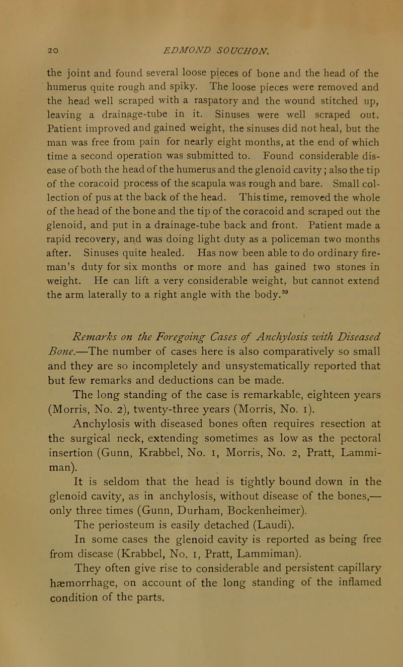 the joint and found several loose pieces of bone and the head of the humerus quite rough and spiky. The loose pieces were removed and the head well scraped with a raspatory and the wound stitched up, leaving a drainage-tube in it. Sinuses were well scraped out. Patient improved and gained weight, the sinuses did not heal, but the man was free from pain for nearly eight months, at the end of which time a second operation was submitted to. Found considerable dis- ease of both the head of the humerus and the glenoid cavity; also the tip of the coracoid process of the scapula was rough and bare. Small col- lection of pus at the back of the head. This time, removed the whole of the head of the bone and the tip of the coracoid and scraped out the glenoid, and put in a drainage-tube back and front. Patient made a rapid recovery, and was doing light duty as a policeman two months after. Sinuses quite healed. Has now been able to do ordinary fire- man’s duty for six months or more and has gained two stones in weight. He can lift a very considerable weight, but cannot extend the arm laterally to a right angle with the body.^® Remarks on the Foregoing Cases of Anchylosis with Diseased Bone.—The number of cases here is also comparatively so small and they are so incompletely and unsystematically reported that but few remarks and deductions can be made. The long standing of the case is remarkable, eighteen years (Morris, No. 2), twenty-three years (Morris, No. i). Anchylosis with diseased bones often requires resection at the surgical neck, extending sometimes as low as the pectoral insertion (Gunn, Krabbel, No. i, Morris, No. 2, Pratt, Lammi- man). It is seldom that the head is tightly bound down in the glenoid cavity, as in anchylosis, without disease of the bones,— only three times (Gunn, Durham, Bockenheimer). The periosteum is easily detached (Laudi). In some cases the glenoid cavity is reported as being free from disease (Krabbel, No. i, Pratt, Lammiman). They often give rise to considerable and persistent capillary hjemorrhage, on account of the long standing of the inflamed condition of the parts.