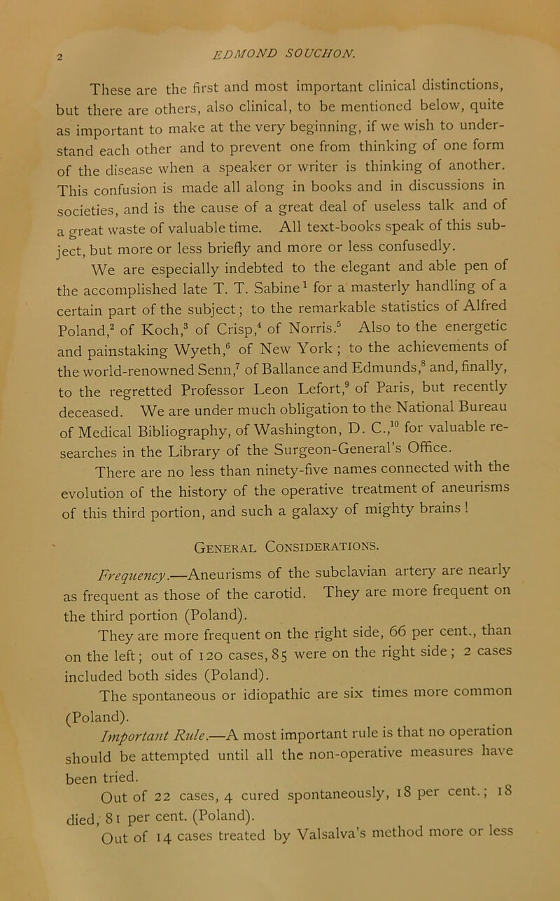 These are the first and most important clinical distinctions, but there are others, also clinical, to be mentioned below, quite as important to make at the very beginning, if we wish to under- stand each other and to prevent one from thinking of one form of the disease when a speaker or writer is thinking of another. This confusion is made all along in books and in discussions in societies, and is the cause of a great deal of useless talk and of a great waste of valuable time. All text-books speak of this sub- ject, but more or less briefly and more or less confusedly. We are especially indebted to the elegant and able pen of the accomplished late T. T. Sabine^ for a masterly handling of a certain part of the subject; to the remarkable statistics of Alfred Poland,2 of Koch,^ of Crisp, of Norris.® Also to the energetic and painstaking W^yeth,® of New York ; to the achievements of the world-renowned Senn,^ of Ballance and Edmunds,® and, finally, to the regretted Professor Leon Lefort,® of Paris, but recently deceased. We are under much obligation to the National Bureau of Medical Bibliography, of Washington, D. C.,“ for valuable re- searches in the Library of the Surgeon-General s Office. There are no less than ninety-five names connected with the evolution of the history of the operative treatment of aneurisms of this third portion, and such a galaxy of mighty brains ! General Considerations. Frequency.—Aneurisms of the subclavian artery aie nearly as frequent as those of the carotid. They are moie fiequent on the third portion (Poland). They are more frequent on the right side, 66 per cent., than on the left; out of I20 cases, 85 were on the right side; 2 cases included both sides (Poland). The spontaneous or idiopathic are six times more common (Poland). Important Rule.—A most important rule is that no operation should be attempted until all the non-operative measures have been tried. Out of 22 cases, 4 cured spontaneously, 18 per cent.; 18 died, 81 per cent. (Poland). Out of 14 cases treated by Valsalva’s method more or less