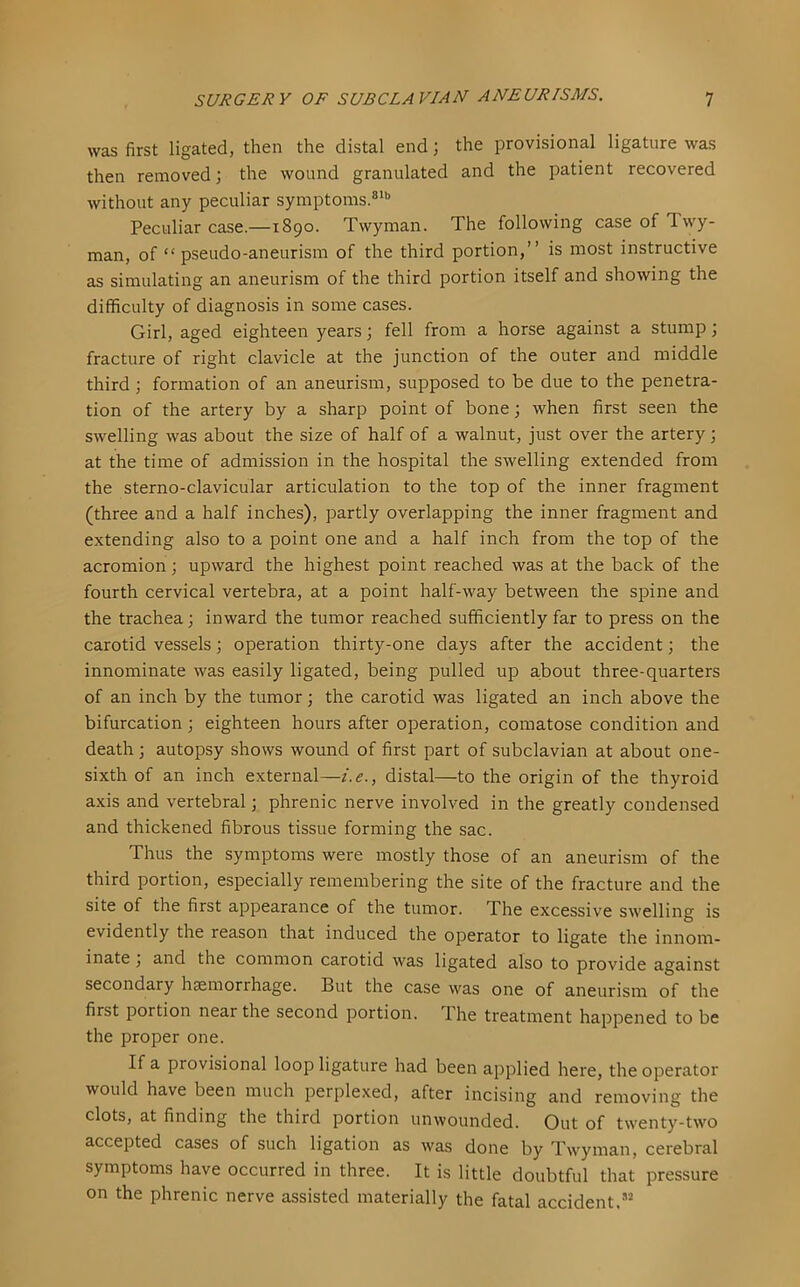 was first ligated, then the distal end; the provisional ligature was then removed; the wound granulated and the patient recovered without any peculiar symptoms.®^” Peculiar case.—1890. Twyman. The following case of Twy- man, of “pseudo-aneurism of the third portion,” is most instructive as simulating an aneurism of the third portion itself and showing the difficulty of diagnosis in some cases. Girl, aged eighteen years j fell from a horse against a stump; fracture of right clavicle at the junction of the outer and middle third ; formation of an aneurism, supposed to be due to the penetra- tion of the artery by a sharp point of bone; when first seen the swelling was about the size of half of a walnut, just over the artery; at the time of admission in the hospital the swelling extended from the sterno-clavicular articulation to the top of the inner fragment (three and a half inches), partly overlapping the inner fragment and extending also to a point one and a half inch from the top of the acromion; upward the highest point reached was at the back of the fourth cervical vertebra, at a point half-way between the spine and the trachea; inward the tumor reached sufficiently far to press on the carotid vessels; operation thirty-one days after the accident; the innominate was easily ligated, being pulled up about three-quarters of an inch by the tumor; the carotid was ligated an inch above the bifurcation; eighteen hours after operation, comatose condition and death ; autopsy shows wound of first part of subclavian at about one- sixth of an inch external—i.e., distal—to the origin of the thyroid axis and vertebral; phrenic nerve involved in the greatly condensed and thickened fibrous tissue forming the sac. Thus the symptoms were mostly those of an aneurism of the third portion, especially remembering the site of the fracture and the site of the first appearance of the tumor. The excessive swelling is evidently the reason that induced the operator to ligate the innom- inate ] and the common carotid was ligated also to provide against secondary hemorrhage. But the case was one of aneurism of the first portion near the second portion. The treatment happened to be the proper one. If a provisional loop ligature had been applied here, the operator would have been much perplexed, after incising and removing the clots, at finding the third portion unwounded. Out of twenty-two accepted cases of such ligation as was done by Twyman, cerebral symptoms have occurred in three. It is little doubtful that pressure on the phrenic nerve assisted materially the fatal accident.