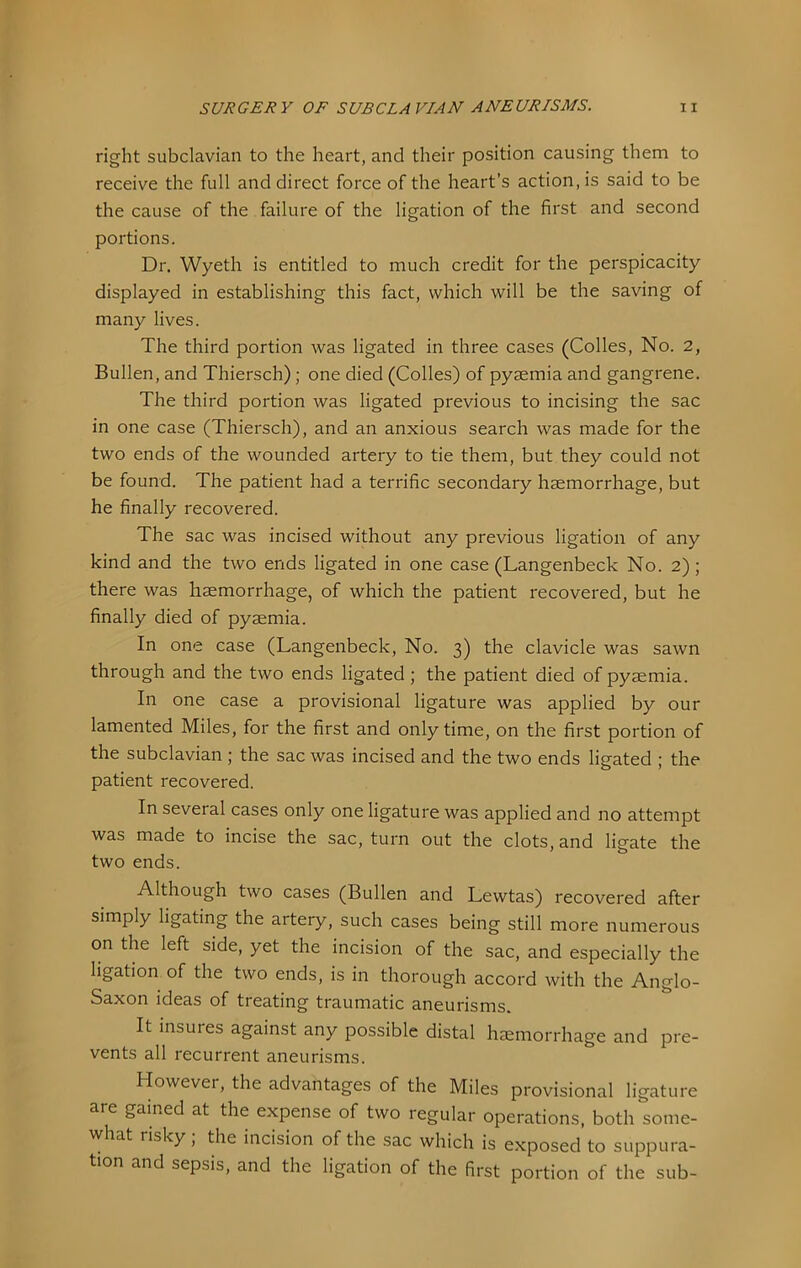 right subclavian to the heart, and their position causing them to receive the full and direct force of the heart’s action, is said to be the cause of the failure of the ligation of the first and second portions. Dr. Wyeth is entitled to much credit for the perspicacity displayed in establishing this fact, which will be the saving of many lives. The third portion was ligated in three cases (Colles, No. 2, Bullen, and Thiersch); one died (Colles) of pyaemia and gangrene. The third portion was ligated previous to incising the sac in one case (Thiersch), and an anxious search was made for the two ends of the wounded artery to tie them, but they could not be found. The patient had a terrific secondary haemorrhage, but he finally recovered. The sac was incised without any previous ligation of any kind and the two ends ligated in one case (Langenbeck No. 2); there was haemorrhage, of which the patient recovered, but he finally died of pyaemia. In one case (Langenbeck, No. 3) the clavicle was sawn through and the two ends ligated; the patient died of pyaemia. In one case a provisional ligature was applied by our lamented Miles, for the first and only time, on the first portion of the subclavian; the sac was incised and the two ends ligated ; the patient recovered. In several cases only one ligature was applied and no attempt was made to incise the sac, turn out the clots, and ligate the two ends. Although two cases (Bullen and Lewtas) recovered after simply ligating the artery, such cases being still more numerous on the left side, yet the incision of the sac, and especially the ligation, of the two ends, is in thorough accord with the Anglo- Saxon ideas of treating traumatic aneurisms. It insures against any possible distal haemorrhage and pre- vents all recurrent aneurisms. However, the advantages of the Miles provisional ligature aie gained at the expense of two regular operations, both some- what risky, the incision of the sac which is exposed to suppura- tion and sepsis, and the ligation of the first portion of the sub-