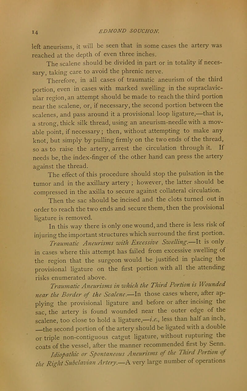 left aneurisms, it will be seen that in some cases the artery was reached at the depth of even three inches. The scalene should be divided in part or in totality if neces- sary, taking care to avoid the phrenic nerve. Therefore, in all cases of traumatic aneurism of the third portion, even in cases with marked swelling in the supraclavic- ular region, an attempt should be made to reach the third portion near the scalene, or, if necessary, the second portion between the scalenes, and pass around it a provisional loop ligature,—that is, a strong, thick silk thread, using an aneurism-needle with a mov- able point, if necessary; then, without attempting to make any knot, but simply by pulling firmly on the two ends of the thread, so as to raise the artery, arrest the circulation through it. If needs be, the index-finger of the other hand can press the artery against the thread. The effect of this procedure should stop the pulsation in the tumor and in the axillary artery ; however, the latter should be compressed in the axilla to secure against collateral circulation. Then the sac should be incised and the clots turned out in order to reach the two ends and secure them, then the provisional ligature is removed. Jri this way there is only one wound, and there is less risk of injuring the important structures which surround the first portion. Traumatic Aneurisms with Excessive Swelling. It is only in cases where this attempt has failed from excessive swelling of the region that the surgeon would be justified in placing the provisional ligature on the first portion with all the attending risks enumerated above. Traumatic Aneurisms in which the Third Portion is Wounded near the Border of the Scalene.—In those cases where, after ap- plying the provisional ligature and before or after incising the sac, the artery is found wounded near the outer edge of the scalene, too close to hold a ligature,—i.e., less than half an inch, the second portion of the artery should be ligated with a double or triple non-contiguous catgut ligature, without rupturing the coats of the vessel, after the manner recommended first by Senn. Idiopathic or Spontaneous Aneurisms of the Third Portion of the Right Subclavian Artery.—A very large number of operations