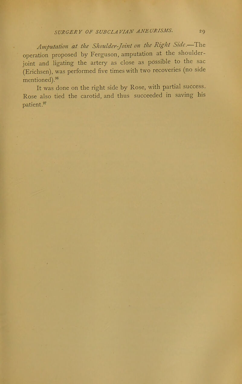 Antptitation at the Shoulder-Joint on the Right Side.—The operation proposed by Ferguson, amputation at the shoulder- joint and ligating the artery as close as possible to the sac (Erichsen), was performed five times with two recoveries (no side mentioned).®® It was done on the right side by Rose, with partial success. Rose also tied the carotid, and thus succeeded in saving his patient.®^