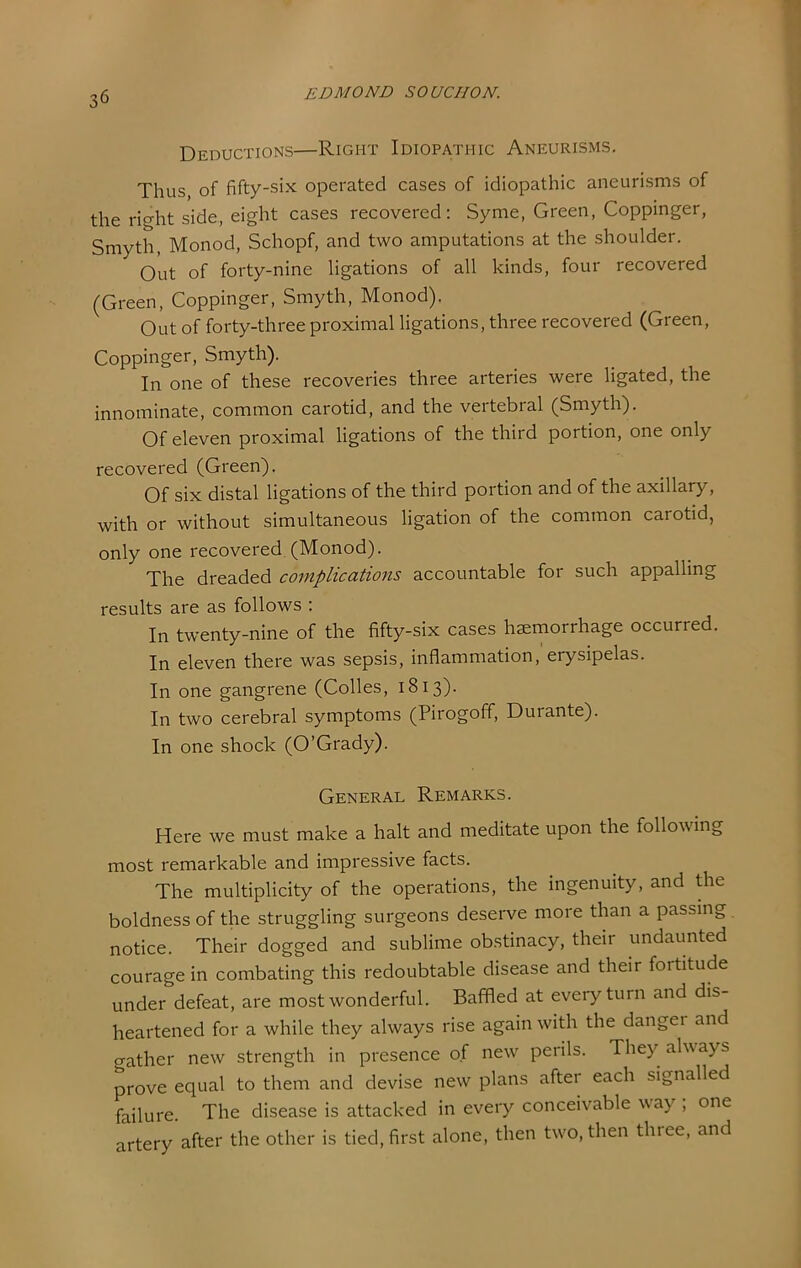 Deductions—Right Idiopathic Aneurisms. Thus of fifty-six operated cases of idiopathic aneurisms of the right side, eight cases recovered; Syme, Green, Coppinger, Smyth, Monod, Schopf, and two amputations at the shoulder. Out of forty-nine ligations of all kinds, four recovered (Green, Coppinger, Smyth, Monod), Out of forty-three proximal ligations, three recovered (Green, Coppinger, Smyth). In one of these recoveries three arteries were ligated, the innominate, common carotid, and the vertebral (Smyth). Of eleven proximal ligations of the third portion, one only recovered (Green). Of six distal ligations of the third portion and of the axillary, with or without simultaneous ligation of the common carotid, only one recovered (Monod). The dreaded complications accountable for such appalling results are as follows ; In twenty-nine of the fifty-six cases hsemorrhage occurred. In eleven there was sepsis, inflammation, erysipelas. In one gangrene (Codes, 1813). In two cerebral symptoms (Pirogoff, Durante). In one shock (O’Grady). General Remarks. Here we must make a halt and meditate upon the following most remarkable and impressive facts. The multiplicity of the operations, the ingenuity, and die boldness of the struggling surgeons deserve more than a passing notice. Their dogged and sublime obstinacy, their undaunted courage in combating this redoubtable disease and their fortitude under defeat, are most wonderful. Baffled at every turn and dis- heartened for a while they always rise again with the dangei and gather new strength in presence of new perils. They always prove equal to them and devise new plans after each signalled failure. The disease is attacked in every conceivable way , one artery'after the other is tied, first alone, then two, then three, and