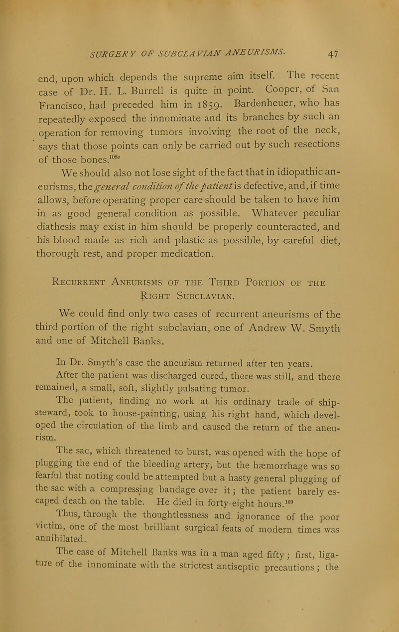 end, upon which depends the supreme aim itself. The recent case of Dr. H. L. Burrell is quite in point. Cooper, of San Francisco, had preceded him in 1859. Bardenheuer, who has repeatedly exposed the innominate and its branches by such an operation for removing tumors involving the root of the neck, says that those points can only be carried out by such resections of those bones.^“®° We should also not lose sight of the fact that in idiopathic an- eurisms, the general condition of the patient'\?> defective, and, if time allows, before operating proper care should be taken to have him in as good general condition as possible. Whatever peculiar diathesis may exist in him should be properly counteracted, and his blood made as rich and plastic as possible, by careful diet, thorough rest, and proper medication. Recurrent Aneurisms of the Third Portion of the Right Subclavian. We could find only two cases of recurrent aneurisms of the third portion of the right subclavian, one of Andrew W. Smyth and one of Mitchell Banks. In Dr. Smyth’s case the aneurism returned after ten years. After the patient was discharged cured, there was still, and there remained, a small, soft, slightly pulsating tumor. The patient, finding no work at his ordinary trade of ship- steward, took to house-painting, using his right hand, which devel- oped the circulation of the limb and caused the return of the aneu- rism. The sac, which threatened to burst, was opened with the hope of pl^SSing the end of the bleeding artery, but the hsemorrhage was so fearful that noting could be attempted but a hasty general plugging of the sac with a compressing bandage over it; the patient barely es- caped death on the table. He died in forty-eight hours. Thus, through the thoughtlessness and ignorance of the poor victim, one of the most brilliant surgical feats of modern times was annihilated. The case of Mitchell Banks was in a man aged fifty j first, liga- ture of the innominate with the strictest antiseptic precautions; the