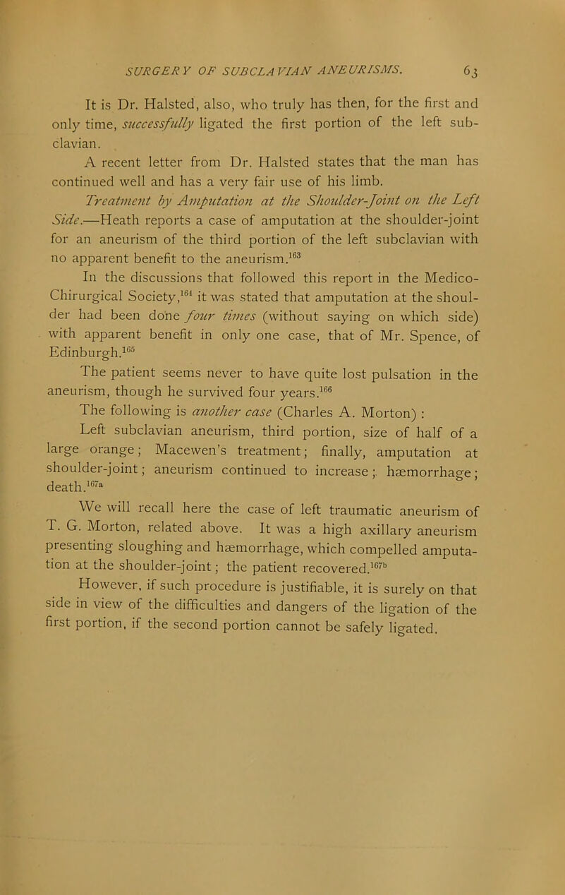 It is Dr. Halsted, also, who truly has then, for the first and only time, successfully ligated the first portion of the left sub- clavian. A recent letter from Dr. Halsted states that the man has continued well and has a very fair use of his limb. Treatment by Amputation at the Shoulder-Joint on the Left Side.—Heath reports a case of amputation at the shoulder-joint for an aneurism of the third portion of the left subclavian with no apparent benefit to the aneurism. In the discussions that followed this report in the Medico- Chirurgical Societyit was stated that amputation at the shoul- der had been done four times (without saying on which side) with apparent benefit in only one case, that of Mr. Spence, of Edinburgh.^®® The patient seems never to have quite lost pulsation in the aneurism, though he survived four years.^®® The following is another case (Charles A. Morton) : Left subclavian aneurism, third portion, size of half of a large orange; Macewen’s treatment; finally, amputation at shoulder-joint; aneurism continued to increase;, haemorrhage; death .’®'^ We will recall here the case of left traumatic aneurism of T. G. Morton, related above. It was a high axillary aneurism presenting sloughing and haemorrhage, which compelled amputa- tion at the shoulder-joint; the patient recovered.'®^® However, if such procedure is justifiable, it is surely on that side in view of the difficulties and dangers of the ligation of the first portion, if the second portion cannot be safely ligated.