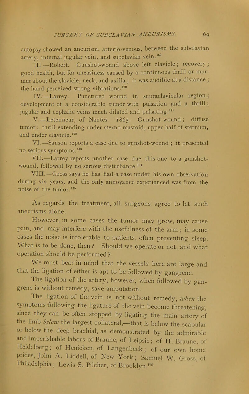 autopsy showed an aneurism, arterio-venous, between the subclavian artery, internal jugular vein, and subclavian vein.^®® III. —Robert. Gunshot-wound above left clavicle ; recovery; good health, but for uneasiness caused by a continuous thrill or mur- mur about the clavicle, neck, and axilla ; it was audible at a distance ; the hand perceived strong vibrations.™ IV. —Larrey. Punctured wound in supraclavicular region; development of a considerable tumor with pulsation and a thrill; jugular and cephalic veins much dilated and pulsatingP’^ V. —Letenneur, of Nantes. 1865. Gunshot-wound; diffuse tumor; thrill extending under sterno-mastoid, upper half of sternum, and under clavicle.™ VI. —Sanson reports a case due to gunshot-wound ; it presented no serious symptoms.™ VII. —Larrey reports another case due this one to a gunshot- wound, followed by no serious disturbance.™ VIII. —Gross says he has had a case under his own observation during six years, and the only annoyance experienced was from the noise of the tumor,™ As regards the treatment, all surgeons agree to let such aneurisms alone. However, in some cases the tumor may grow, may cause pain, and may interfere with the usefulness of the arm; in some cases the noise is intolerable to patients, often preventing sleep. What is to be done, then ? Should we operate or not, and what operation should be performed? We must bear in mind that the vessels here are laree and o that the ligation of either is apt to be followed by gangrene. The ligation of the artery, however, when followed by gan- grene is without remedy, save amputation. The ligation of the vein is not without remedy, zvhen the symptoms following the ligature of the vein become threatening, since they can be often stopped by ligating the main artery of the limb de/ozu the largest collateral,—that is below the scapular 01- below the deep brachial, as demonstrated by the admirable and imperishable labors of Braune, of Leipsic; of H. Braune, of Heidelberg, of Henicken, of Langenbeck ; of our own home prides, John A. Liddell, of New York; Samuel W. Gross, of Philadelphia; Lewis S. Pilcher, of Brooklyn.’®
