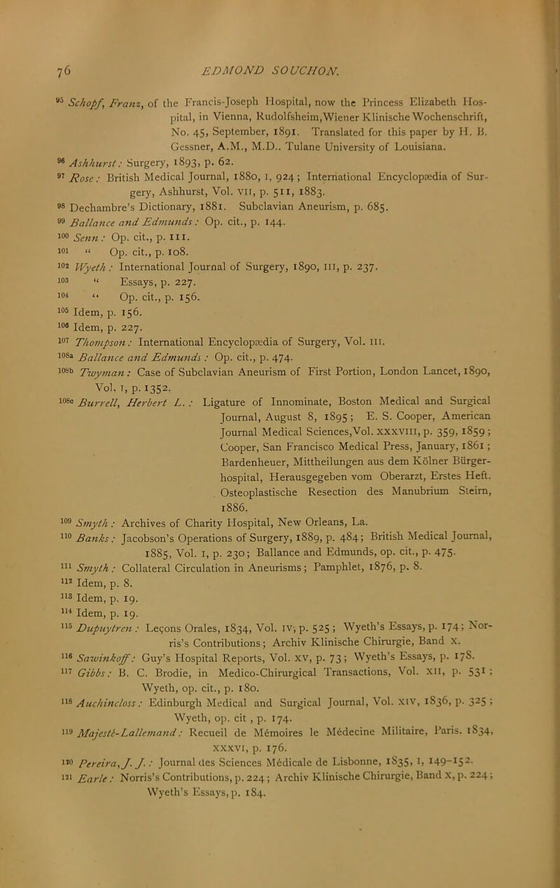 Schopf, Franz, of the Francis-Joseph Hospital, now the Princess Elizabeth Hos- pital, in Vienna, Rudolfsheim,Wiener KlinischeWochenschrift, No. 45. September, 1891. Translated for this paper by H. li. Gessner, A.M., M.D.. Tulane University of Louisiana. Ashhurst: Surgery, 1893, p. 62. Rose: British Medical Journal, 1880, i, 924; International Encyclopaedia of Sur- gery, Ashhurst, Vol. vii, p. 511, 1883. Dechambre’s Dictionary, 1881. Subclavian Aneurism, p. 685. Ballance and Edimmcis : Op. cit., p. 144. Setin: Op. cit., p. ill. 101 II Op. cit., p. 108. 102 l/j/yeth; International Journal of Surgery, 1890, in, p. 237. “ Essays, p. 227. 104 (. Op. cit., p. 156. 105 Idem, p. 156. 108 Idem, p. 227. 101 Thompson: International Encyclopaedia of Surgery, Vol. ill. 108a Eallance and Edmunds : Op. cit., p. 474. 108b Twyman; Case of Subclavian Aneurism of First Portion, London Lancet, 1890, Vol. I, p. 1352. 1080 Burrell, Herbert L. : Ligature of Innominate, Boston Medical and Surgical Journal, August 8, 1895 ; E. S. Cooper, American Journal Medical Sciences,Vol. XXXVIII, p. 359, 1859; Cooper, San Francisco Medical Press, January, 1861; Bardenheuer, Mittheilungen aus dem Kolner Biirger- hospital, Herausgegeben vom Oberarzt, Erstes Heft. Osteoplastische Resection des Manubrium Steim, 1886. 188 Smyth : Archives of Charity Plospital, New Orleans, La. 118 Banks : Jacobson’s Operations of Surgery, 1889, p. 484. British Medical Journal, 1885, Vol. I, p. 230; Ballance and Edmunds, op. cit., p. 475. Ill Smyth : Collateral Circulation in Aneurisms; Pamphlet, 1876, p. 8. 118 Idem, p. 8. 118 Idem, p. 19. Ill Idem, p. 19. 115 Dupuytren : Le?ons Orales, 1834, Vol. IV; p. 5^5 > Wyeth’s Essays, p. 174; Nor- ris’s Contributions; Archiv Klinische Chirurgie, Band X. 118 Sawinkoff: Guy’s Hospital Reports, Vol. xv, p. 73. Wyeth’s Essays, p. 178. Ill Gibbs: B. C. Brodie, in Medico-Chirurgical Transactions, Vol. Xii, p. 531 1 Wyeth, op. cit., p. 180. 118 Auchincloss: Edinburgh Medical and Surgical Journal, Vol. xiv, 1836, p. 325 ; Wyeth, op. cit , p. 174. 118 Majestl-Lalkmand: Recueil de M6moires le M6decine Militaire, Paris. 1834, XXXVI, p. 176. 110 Pereira, J. J-: Journal des Sciences M6dicale de Lisbonne, 1835, i, 149-152. 181 Earle: Norris’s Contributions,p. 224; Archiv Klinische Chirurgie, Band x,p. 224; Wyeth’s Essays, p. 184.