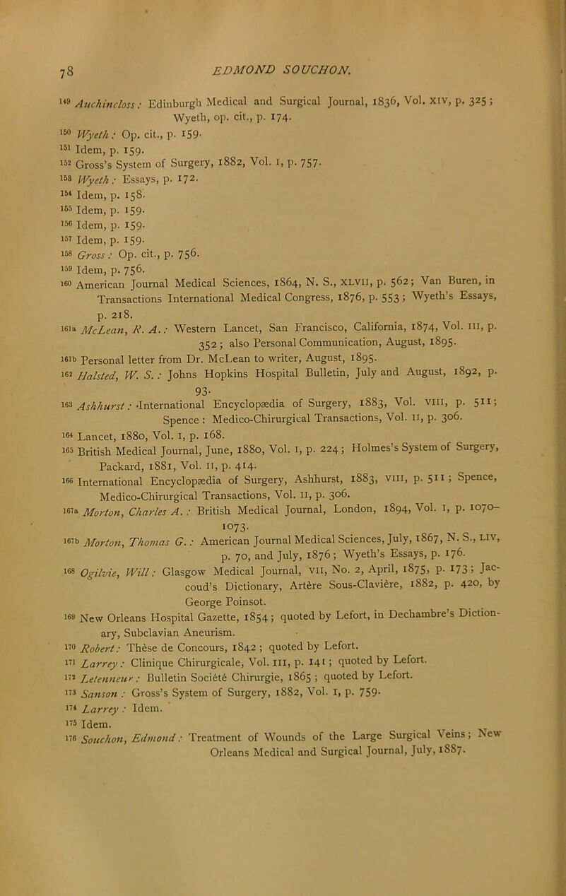 Auchindoss; Edinburgh Medical and Surgical Journal, 1836, Vol. Xiv, p. 325; Wyeth, op. cit., p. 174. 160 iVyeth: Op. cit., p. iS9- Idem, p. 159. 152 Gross’s System of Surgery, 1882, Vol. i, p. 757. 158 Wyeth: Essays, p. 172- 15* Idem, p. 158. 155 Idem, p. iS9- 156 Idem, p. 159- 151 Idem, p. IS9- 158 Gross : Op. cit., p. 756. 156 Idem, p. 756. 160 American Journal Medical Sciences, 1864, N. S., XLVii, p. 562; Van Buren, in Transactions International Medical Congress, 1876, p. 553 ; Wyeth’s Essays, p. 218. 16'“ McLean, R. A.: Western Lancet, San Francisco, California, 1874, Vol. ill, p. 352 ; also Personal Communication, August, 1895. 161b Personal letter from Dr. McLean to writer, August, 1895. 162 Halsted, W. S.: Johns Hopkins Hospital Bulletin, July and August, 1892, p. 93- 166 .• .International Encyclopaedia of Surgery, 1883, Vol. viii, p. 511; Spence : Medico-Chirurgical Transactions, Vol. 11, p. 306. 16* Lancet, 1880, Vol. i, p. 168. 165 British Medical Journal, June, 1880, Vol. i, p. 224; Holmes’s System of Surgery, Packard, 1881, Vol. li, p. 414- 166 International Encyclopedia of Surgery, Ashhurst, 1883, viii, p. 511; Spence, Medico-Chirurgical Transactions, Vol. II, p. 306. 167a Morton, Charles A. : British Medical Journal, London, 1894, Vol. I, p. 1070- 1073. 167b Morton, Thomas G. : American Journal Medical Sciences, July, 1867, N. S., Liv, p. 70, and July, 1876; Wyeth’s Essays, p. 176. 168 Ogilvie, Will: Glasgow Medical Journal, VII, No. 2, April, 1875, p. 173; Jac- coud’s Dictionary, ArtSre Sous-Claviere, 1882, p. 420, by George Poinsot. 163 T^ew Orleans Hospital Gazette, 1854; quoted by Lefort, in Dechambre s Diction- ary, Subclavian Aneurism. i’6 Robert: Th^se de Concours, 1842 ; quoted by Lefort. Ill Larrey : Clinique Chirurgicale, Vol. ill, p. 141 > quoted by Lefort. i'2 Letenneur : Bulletin Soci6t6 Chirurgie, 1865 ; quoted by Lefort. ”5 Sanson : Gross’s System of Surgery, 1882, Vol. i, p. 759. 1'* Larrey : Idem. 115 Idem. ^ 116 Souchon, Edmond: Treatment of Wounds of the Large Surgical Veins; New Orleans Medical and Surgical Journal, July, 1887.