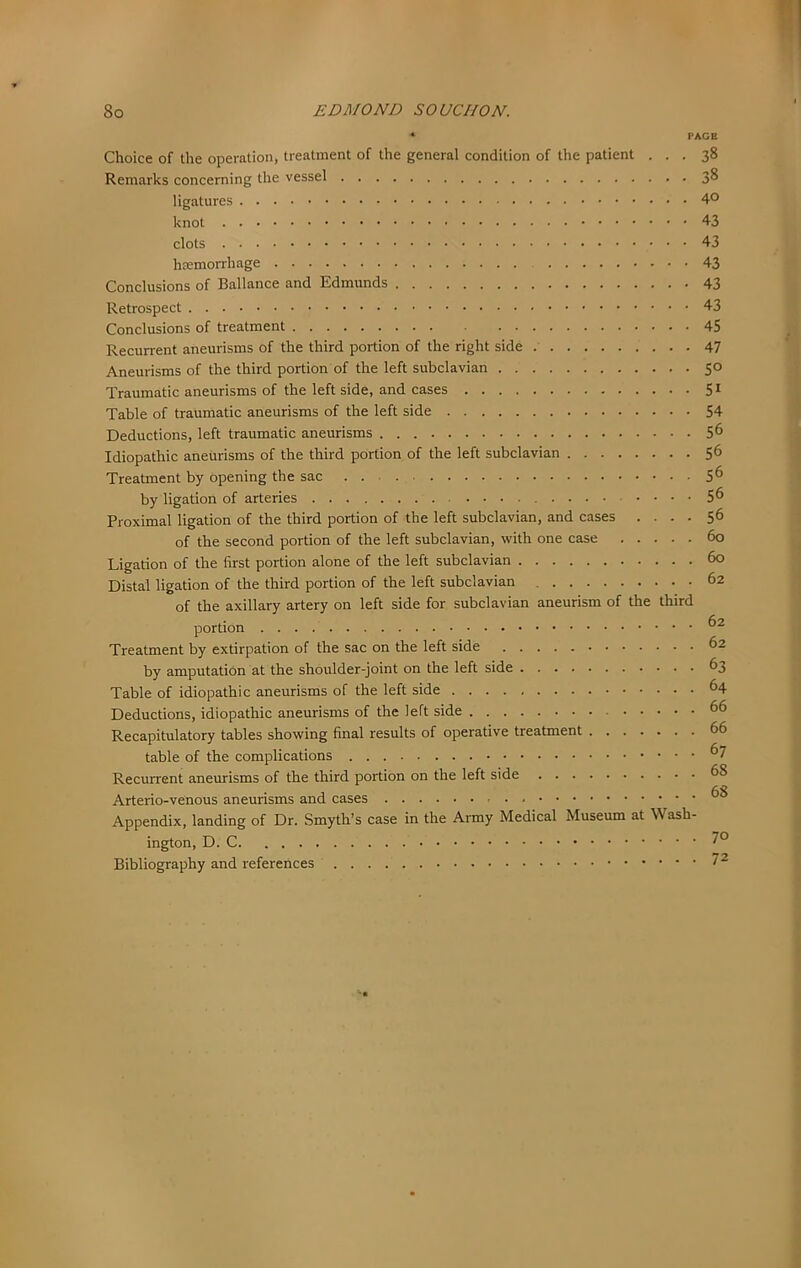 PAGE Choice of the operation, treatment of the general condition of the patient ... 38 Remarks concerning the vessel 3^ ligatures 4° knot 43 clots 43 haemorrhage 43 Conclusions of Ballance and Edmunds 43 Retrospect 43 Conclusions of treatment 45 Recurrent aneurisms of the third portion of the right side 47 Aneurisms of the third portion of the left subclavian 50 Traumatic aneurisms of the left side, and cases 5 ^ Table of traumatic aneurisms of the left side 54 Deductions, left traumatic aneurisms 5^ Idiopathic aneurisms of the third portion of the left subclavian 56 Treatment by opening the sac 5^ by ligation of arteries 5 6 Proximal ligation of the third portion of the left subclavian, and cases .... 56 of the second portion of the left subclavian, with one case 60 Ligation of the first portion alone of the left subclavian 60 Distal ligation of the third portion of the left subclavian 62 of the axillary artery on left side for subclavian aneurism of the third portion Treatment by extirpation of the sac on the left side 62 by amputation at the shoulder-joint on the left side 63 Table of idiopathic aneurisms of the left side ^4 Deductions, idiopathic aneurisms of the left side 66 Recapitulatory tables showing final results of operative treatment 66 table of the complications Recurrent aneurisms of the third portion on the left side 68 Arterio-venous aneurisms and cases Appendix, landing of Dr. Smyth’s case in the Army Medical Museum at Wash- ington, D. Bibliography and references 7 2