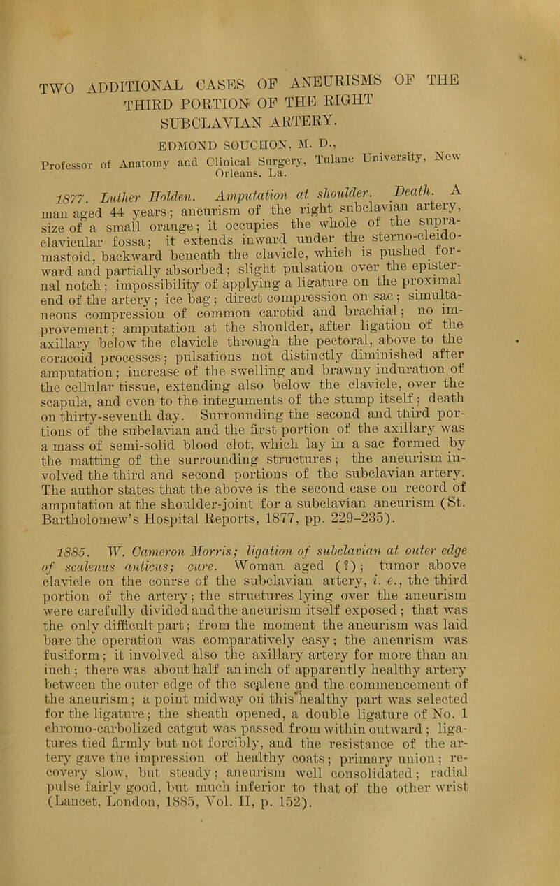 TWO ADDITIONAL CASES OF ANEURISMS OF THE THIRD PORTION OF THE RIGHT SUBCLAVIAN ARTERY. EDMOND SOUCHON, M. D., Professor of Anatomy and Clinical Surgery, Tulane University, Orleans. La. New 1877. Luther Holden. Amimtation at shoulder. Death. A man aged years; anenrism of the right subclavian arteiy, size of a small orange; it occupies the whole of the supra- clavicular fossa; it extends inward under the sterno-cleido- mastoid, backward beneath the clavicle, which is pushed tor- ward and partially absorbed; slight pulsation over the epister- ual notch ; impossibility of applying a ligature on the proximal end of the artery; ice hag; direct compression on sac; simulta- neous compression of common carotid and brachial; no im- provement; amputation at the shoulder, after ligation of the axillary below the clavicle through the pectoral, above to the coracoid processes; pulsations not distinctly diminished after amputation; increase of the swelling and brawny induration of the cellular tissue, exteuding also below the clavicle, over the scapula, and even to the integuments of the stump itself; death on thirty-seventh day. Surrounding the second and third por- tions of the subclavian and the first portion of the axillary was a mass of semi-solid blood clot, which lay in a sac formed by the matting of the surrounding structures; the aneurism in- volved the third and second portions of the subclavian artery. The author states that the above is the second case on record of amputation at the shoulder-joint for a subclavian aneurism (St. Bartholomew’s Hospital Reports, 1877, pp. 229-235). 1885. W. Cameron Morris; ligation of subclavian at outer edge of scalenus anticus; cure. Woman aged (?); tumor above clavicle on the course of the subclavian artery, i. e., the third portion of the artery; the structures lying over the aneurism were carefirlly divided and the aneurism itself exposed ; that was the only difficult part; from the moment the aneurism was laid bare the operation was comparatively easy; the aneurism was fusiform; it involved also the axillary artery for more than an inch; there was about half an inch of apparently healthy artery between the outer edge of the scfilene and the commencement of the aneurism; a point midway on this'liealthy part was selected for the ligature; the sheath opened, a double ligature of No. 1 chromo-carbolized catgut was passed from within outward ; liga- tures tied firmly but not forcibly, and the resistance of the ar- tery gave the impression of healthy coats ; primary union; re- covery slow, but steady; aneurism well consolidated; radial pulse fairly good, but much inferior to that of the other wrist (Lancet, London, 1885, Vol. 11, p. 152).