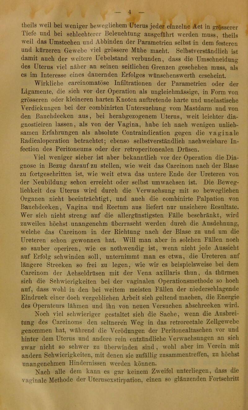 theils weil bei weniger beweglichem Uterus jeder einzelne Act in grösserer Tiefe und bei schlechterer Beleuchtung ausgefiihrt werden muss, theils weil das Umstechen und Abbinden der Parametrien selbst in dem festeren und kürzeren Gewebe viel grössere Mühe macht. Selbstverständlich ist damit auch der weitere Uebelstand verbunden, dass die Umschneidun«- des Uterus viel näher an seinen seitlichen Grenzen geschehen muss, als es im Interesse eines dauernden Erfolges wünschenswerth erscheint. Wirkliche carcinomatöse Infiltrationen der Parametrien oder der Ligamente, die sich vor der Operation als ungleichmässige, in Form von grösseren oder kleineren harten Knoten auftretende harte und unelastische Verdickungen bei der combinirten Untersuchung vom Mastdarm und von den ßauchdecken aus, bei herabgezogenem Uterus, weit leichter dia- gnosticiren lassen, als von der Vagina, habe ich nach wenigen unlieb- samen Erfahrungen als absolute Contraindication gegen die vaginale Radicaloperation betrachtet; ebenso selbstverständlich nachweisbare In- fection des Peritoneums oder der retroperitonealen Drüsen. Viel weniger sicher ist aber bekanntlich vor der Operation die Dia- gnose in Bezug darauf zu stellen, wie weit das Carcinom nach der Blase zu fortgeschritten ist, wie weit etwa das untere Ende der Ureteren von der Neubildung schon erreicht oder selbst umwachsen ist. Die Beweg- lichkeit des Uterus wird durch die Verwachsung mit so beweglichen Organen nicht beeinträchtigt, und auch die combinirte Palpation von Bauchdecken, Vagina und Rectum aus liefert nur unsichere Resultate. Wer sich nicht streng auf die allergtinstigsten Fälle beschränkt, wird zuweilen höchst unangenehm überrascht werden durch die Ausdehnung, welche das Carcinom in der Richtung nach der Blase zu und um die Ureteren schon gewonnen hat. Will man aber in solchen Fällen noch so sauber operiren, wie es nothwendig ist, wenn nicht jede Aussicht auf Erfolg schwinden soll, unternimmt man es etwa, die Ureteren auf längere Strecken so frei zu legen, wie wir es beispielsweise bei dem Carcinom der Acbseldrüsen mit der Vena axillaris thun, da thürmen sieh die Schwierigkeiten bei der vaginalen Operationsmethode so hoch auf, dass wohl in den bei weitem meisten Fällen der niederschlagende Eindruck einer doch vergeblichen Arbeit sich geltend machen, die Energie des Operateurs lähmen und ihn von neuen Versuchen abschrecken wird. Noch viel schwieriger gestaltet sich die Sache, wenn die Ausbrei- tung des Carcinoms den seltneren Weg in das retrorectale Zellgewebe genommen hat, während die Verödungen der Peritouealtaschen vor und hinter dem Uterus und andere rein entzündliche Verwachsungen an sich zwar nicht so schwer zu überwinden sind , wohl aber im N erein mit andern Schwierigkeiten, mit denen sie zufällig Zusammentreffen, zu höchst unangenehmen Hindernissen werden können. Nach alle dem kann es gar keinem Zweifel unterliegen, dass die vaginale Methode der Uterusexstirpation, einen so glänzenden Fortschritt