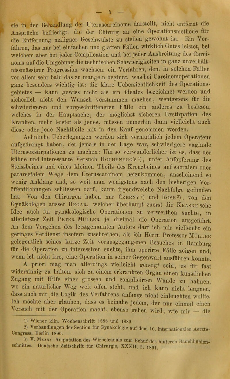 0 sie in der Behandlung der Uteruscarcinome darstellt, nicht entfernt die Ansprüche befriedigt, die der Chirurg an eine Operationsmethode für die Entfernung maligner Geschwülste zu stellen gewohnt ist. Ein Ver- fahren, das nur bei einfachen und glatten Fällen wirklich Gutes leistet, bei welchem aber bei jeder Complication und bei jeder Ausbreitung des Carei- noms auf die Umgebung die technischen Schwierigkeiten in ganz unverhält- nissmässiger Progression wachsen, ein Verfahren, dem in solchen Fällen vor allem sehr bald das zu mangeln beginnt, was bei Carcinomoperationen ganz besonders wichtig ist: die klare Uebersichtlichkeit des Operations- gebietes — kann gewiss nicht als ein ideales bezeichnet werden und sicherlich nicht den Wunsch verstummen machen, wenigstens für die schwierigeren und vorgeschritteneren Fälle ein anderes zu besitzen, welches in der Hauptsache, der möglichst sicheren Exstirpation des Kranken, mehr leistet als jenes, müssen immerhin dann vielleicht auch diese oder jene Nachtheile mit in den Kauf genommen werden. Aebuliche Ueberlegungen werden sich vermutklich jedem Operateur aufgedrängt haben, der jemals in der Lage war, schwierigere vaginale Uterusexstirpationen zu machen: Um so verwunderlicher ist es, dass der kühne und interessante Versuch Hochenegg’s *), unter Aufopferung des Steissbeines und eines kleinen Theils des Kreuzbeines auf sacralem oder pararectalem Wege dem Uteruscarcinom beizukommen, anscheinend so wenig Anklang und, so weit man wenigstens nach den bisherigen Ver- öffentlichungen schliessen darf, kaum irgendwelche Nachfolge gefunden hat. Von den Chirurgen haben nur Czerny'1 2) und Rose3), von den Gynäkologen ausser Hegar, welcher überhaupt zuerst die KRASKE’sche Idee auch für gynäkologische Operationen zu verwerthen suchte, in allerletzter Zeit Peter Müller je dreimal die Operation ausgeführt. An dem Vorgehen des letztgenannten Autors darf ich mir vielleicht ein geringes Verdienst insofern zuschreiben, als ich Herrn Professor Müller gelegentlich seines kurze Zeit vorausgegangenen Besuches in Hamburg für die Operation zu interessiren suchte, ihm operirte Fälle zeigen und wenn ich nicht irre, eine Operation in seiner Gegenwart ausführen konnte. A priori mag man allerdings vielleicht geneigt sein, es für fast widersinnig zu halten, sich zu einem erkrankten Organ einen künstlichen Zugang mit Hilfe einer grossen und complicirten Wunde zu bahnen wo ein natürlicher Weg weit offen steht, und ich kann nicht leugnen.' dass auch mir die Logik des Verfahrens anfangs nicht einleuchten wollte! Ich möchte aber glauben, dass es beinahe jedem, der nur einmal einen Versuch mit der Operation macht, ebenso gehen wird, wie mir die 1) Wiener klin. Wochenschrift 1888 und 1889. 2) Verhandlungen der Section für Gynäkologie auf dem 10. internationalen Aerzte- Congress, Berlin 1890. 3) V. Maas: Amputation des Wirbolcanals zum Behuf des hinteren Bauchhöhlen-