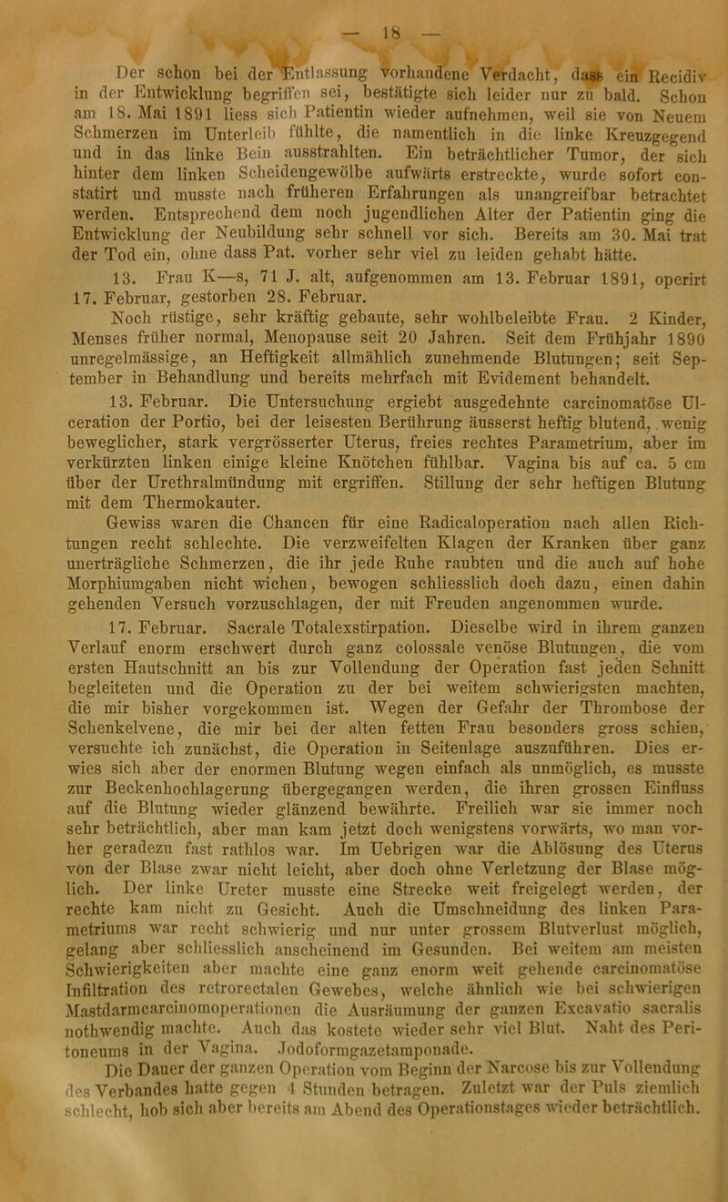 Der schon bei dei^Entlassung vorhandene Verdacht^ dass ein Recidiv in der Entwicklung begriffen sei, bestätigte sich leider nur zu bald. Schon am 18. Mai 1891 liess sich Patientin wieder aufnehmen, weil sie von Neuem Schmerzen im Unterleib fühlte, die namentlich in die linke Kreuzgegend und in das linke Bein ausstrahlten. Ein beträchtlicher Tumor, der sich hinter dem linken Scheidengewölbe aufwärts erstreckte, wurde sofort con- statirt und musste nach früheren Erfahrungen als unangreifbar betrachtet werden. Entsprechend dem noch jugendlichen Alter der Patientin ging die Entwicklung der Neubildung sehr schnell vor sich. Bereits am 30. Mai trat der Tod ein, ohne dass Pat. vorher sehr viel zu leiden gehabt hätte. 13. Frau K—s, 71 J. alt, aufgenommen am 13. Februar 1891, operirt 17. Februar, gestorben 28. Februar. Noch rüstige, sehr kräftig gebaute, sehr wohlbeleibte Frau. 2 Kinder, Menses früher normal, Menopause seit 20 Jahren. Seit dem Frühjahr 1890 unregelmässige, an Heftigkeit allmählich zunehmende Blutungen; seit Sep- tember in Behandlung und bereits mehrfach mit Evidement behandelt. 13. Februar. Die Untersuchung ergiebt ausgedehnte carcinomatöse Ul- ceration der Portio, bei der leisesten Berührung äusserst heftig blutend, wenig beweglicher, stark vergrösserter Uterus, freies rechtes Parametrium, aber im verkürzten linken einige kleine Knötchen fühlbar. Vagina bis auf ca. 5 cm über der Urethralmündung mit ergriffen. Stillung der sehr heftigen Blutung mit dem Thermokauter. Gewiss waren die Chancen für eine Radicaloperation nach allen Rich- tungen recht schlechte. Die verzweifelten Klagen der Kranken über ganz unerträgliche Schmerzen, die ihr jede Ruhe raubten und die auch auf hohe Morphiumgaben nicht wichen, bewogen schliesslich doch dazu, einen dahin gehenden Versuch vorzuschlagen, der mit Freuden angenommen wurde. 17. Februar. Sacrale Totalexstirpation. Dieselbe wird in ihrem ganzen Verlauf enorm erschwert durch ganz colossale venöse Blutungen, die vom ersten Hautschnitt an bis zur Vollendung der Operation fast jeden Schnitt begleiteten und die Operation zu der bei weitem schwierigsten machten, die mir bisher vorgekommen ist. Wegen der Gefahr der Thrombose der Schenkelvene, die mir bei der alten fetten Frau besonders gross schien, versuchte ich zunächst, die Operation in Seitenlage auszuführen. Dies er- wies sich aber der enormen Blutung wiegen einfach als unmöglich, es musste zur Beckenhochlagerung übergegangen werden, die ihren grossen Einfluss auf die Blutung wieder glänzend bewährte. Freilich war sie immer noch sehr beträchtlich, aber man kam jetzt doch wenigstens vorwärts, wo man vor- her geradezu fast rathlos war. Im Uebrigen war die Ablösung des Uterus von der Blase zwar nicht leicht, aber doch ohne Verletzung der Blase mög- lich. Der linke Ureter musste eine Strecke weit freigelegt werden, der rechte kam nicht zu Gesicht. Auch die Umschneidung des linken Para- metriums war recht schwierig und nur unter grossem Blutverlust möglich, gelang aber schliesslich anscheinend im Gesunden. Bei weitem am meisten Schwierigkeiten aber machte eine ganz enorm weit gehende carcinomatöse Infiltration des retrorectalen Gewebes, welche ähnlich wie bei schwierigen Mastdarmcarcinomoperationen die Ausräumung der ganzen Excavatio sacralis nothwendig machte. Auch das kostete wieder sehr viel Blut. Naht des Peri- toneums in der Vagina. Jodoformgazetamponade. Die Dauer der ganzen Operation vom Beginn der Narcose bis zur Vollendung des Verbandes hatte gegen 4 Stunden betragen. Zuletzt war der Puls ziemlich schlecht, hob sich aber bereits am Abend des Operationstages wieder beträchtlich.