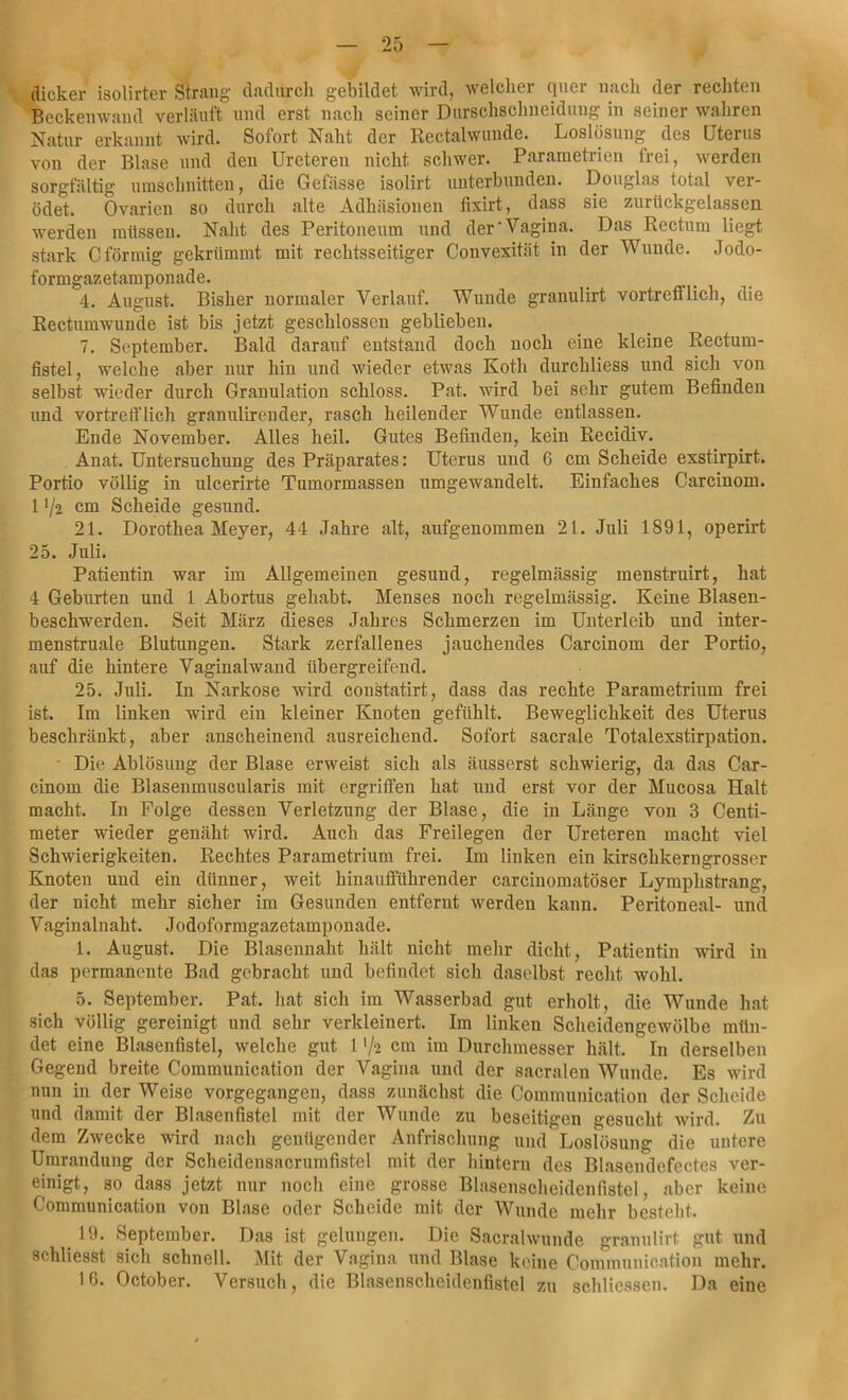 dicker isolirter Strang dadurch gebildet wird, welcher quer nach der rechten Beckenwand verlauft und erst nach seiner Durschschneidung in seiner wahren Natur erkannt wird. Sofort Naht der Rectalwunde. Loslösung des Uterus von der Blase und den Ureteren nicht schwer. Parametrien trei, werden sorgfältig Umschnitten, die Gefässe isolirt unterbunden. Douglas total ver- ödet. Ovarien so durch alte Adhäsionen fixirt, dass sie zurückgelassen ■werden müssen. Naht des Peritoneum und der'Vagina. Das Rectum liegt stark C förmig gekrümmt mit rechtsseitiger Convexität in der Wunde. Jodo- formgazetamponade. 4. August. Bisher normaler Verlauf. Wunde granulirt vortrefflich, die Rectumwunde ist bis jetzt geschlossen geblieben. 7. September. Bald darauf entstand doch noch eine kleine Rectum- fistel, welche aber nur hin und wieder etwas Koth durchliess und sich von selbst wieder durch Granulation schloss. Pat. wird bei sehr gutem Befinden und vortrefflich granulirender, rasch heilender Wunde entlassen. Ende November. Alles heil. Gutes Befinden, kein Recidiv. Anat. Untersuchung des Präparates: Uterus uud 6 cm Scheide exstirpirt. Portio völlig in ulcerirte Tumormassen umgewandelt. Einfaches Carcinom. 1 ’/2 cm Scheide gesund. 21. Dorothea Meyer, 44 Jahre alt, aufgenommen 21. Juli 1891, operirt 25. Juli. Patientin war im Allgemeinen gesund, regelmässig menstruirt, hat 4 Geburten und 1 Abortus gehabt. Menses noch regelmässig. Keine Blasen- beschwerden. Seit März dieses Jahres Schmerzen im Unterleib und inter- menstruale Blutungen. Stark zerfallenes jauchendes Carcinom der Portio, auf die hintere Vaginalwand übergreifend. 25. Juli. In Narkose wird constatirt, dass das rechte Parametrium frei ist. Im liuken wird ein kleiner Knoten gefühlt. Beweglichkeit des Uterus beschränkt, aber anscheinend ausreichend. Sofort sacrale Totalexstirpation. Die Ablösung der Blase erweist sich als äusserst schwierig, da das Car- cinom die Blasenmuscularis mit ergriffen hat und erst vor der Mucosa Halt macht. In Folge dessen Verletzung der Blase, die in Länge von 3 Centi- meter wieder genäht wird. Auch das Freilegen der Ureteren macht viel Schwierigkeiten. Rechtes Parametrium frei. Im linken ein kirschkerngrosser Knoten uud ein dünner, weit hinaufführender carcinomatöser Lymplistrang, der nicht mehr sicher im Gesunden entfernt werden kann. Peritoneal- und Vaginalnaht. Jodoformgazetamponade. 1. August. Die Blasennaht hält nicht mehr dicht, Patientin wird in das permanente Bad gebracht und befindet sich daselbst recht, wohl. 5. September. Pat. hat sich im Wasserbad gut erholt, die Wunde hat sich völlig gereinigt und sehr verkleinert. Im linken Scheidengewölbe mün- det eine Blasenfistel, welche gut 1 '/2 cm im Durchmesser hält. In derselben Gegend breite Communication der Vagina und der sacralen Wunde. Es wird nun in der Weise vorgegangen, dass zunächst die Communication der Scheide und damit der Blasenfistel mit der Wunde zu beseitigen gesucht wird. Zu dem Zwecke wird nach genügender Anfrischung und Loslösung die untere Umrandung der Scheidensacrumfistel mit der hintern des Blasendefcctes ver- einigt, so dass jetzt nur noch eine grosse Blasenscheidenfistel, aber keine Communication von Blase oder Scheide mit der Wunde mehr bestellt. # 19- September. Das ist gelungen. Die Sacralwunde granulirt gut und schliesst sich schnell. Mit der Vagina und Blase keine Communication mehr. 16. October. Versuch, die Blasenscheidenfistel zu schlicssen. Da eine