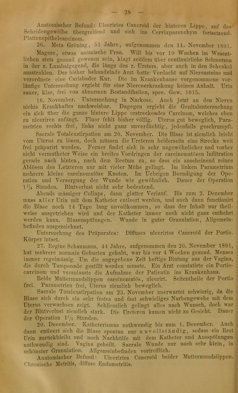 Anatomischer Befund: Ulcerirtes Cancroid der hinteren Lippe, auf das' Scheidengewölbe übergreifend und sich ins Cervixparenchym fortsetzend. Plattenepithelcarcinom. 26. Meta Gröning, öl Jahre, aufgenommen den 11. November 1891. Magere, etwas anämische Frau. Will bis vor 10 Wochen im Wesent- lichen stets gesund gewesen sein, klagt seitdem über continuirliche Schmerzen in der r. Lumbalgegend, die längs des r. Ureters, aber auch in den Schenkel ausstrahlen. Der bisher behandelnde Arzt hatte Verdacht auf Nierensteine und verordnete eine Carlsbader Kur. Die im Krankenhause vorgenommene vor- läufige Untersuchung ergiebt für eine Nierenerkrankung keinen Anhalt. Urin sauer, klar, frei von abnormen Bestandtkeilen, spec. Gew. 1015. 16. November. Untersuchung in Narkose. Auch jetzt an den Nieren nichts Krankhaftes nachweisbar. Dagegen ergiebt die Genitaluntersuchung ein sich über die ganze hintere Lippe erstreckendes Carcinom, welches eben zu ulceriren anfängt. Fluor fehlt bisher völlig. Uterus gut beweglich, Para- metrien rechts frei, links nicht ganz unverdächtig, jedenfalls geschrumpft. Sacrale Totalexstirpation am 20. November. Die Blase ist ziemlich leicht vom Uterus zu lösen, doch müssen die Ureteren beiderseits eine Strecke weit frei präparirt werden. Ferner findet sich in sehr ungewöhnlicher und vorher nicht vermutketer Weise ein breites Vordringen der carcinomatösen Infiltration gerade nach hinten, nach dem Rectum zu, so dass ein anscheinend reines Ablösen des Letzteren nur mit vieler Mühe gelingt. Im linken Parametrium mehrere kleine carcinomatöse Knoten. Im Uebrigen Beendigung der Ope- ration und Versorgung der Wunde wie gewöhnlich. Dauer der Operation ls/4 Stunden. Blutverlust nicht sehr bedeutend. Abends mässiger Collaps, dann glatter Verlauf. Bis zum 2. December muss aller Urin mit dem Katheter entleert werden, und auch dann functionirt die Blase noch 14 Tage lang unvollkommen, so dass der Inhalt nur theil- weise ausgetrieben wird und der Katheter immer noch nicht ganz entbehrt werden kann. Blasenspülungen. Wunde in guter Granulation, Allgemein- befinden ausgezeichnet. Untersuchung des Präparates: Diffuses ulcerirtes Cancroid der Portio. Körper intact. 27. RegineSchaumann, 44 Jahre, aufgenommen den 20. November 1891, hat mehrere normale Geburten gehabt, war bis vor 4 Wochen gesund. Menses immer regelmässig. Um die angegebene Zeit heftige Blutung aus der Vagina, die durch Tamponade gestillt werden musste. Ein Arzt constatirte ein Portio- carcinom und veranlasste die Aufnahme der Patientin ins Krankenhaus. Beide Muttermundslippen carcinomatös, ulcerirt. Seitentheile der Portio frei. Parametrien frei, Uterus ziemlich beweglich. Sacrale Totalexstirpation am 23. November unerwartet schwierig, da die Blase sich durch ein sehr festes und fast schwieliges Narbengewebe mit dem Uterus verwachsen zeigt. Schliesslich gelingt alles nach Wunsch, doch war der Blutverlust ziemlich stark. Die Ureteren kamen nicht zu Gesicht. Dauer der Operation Vfz Stunden. 20. December. Katheterismus nothwendig bis zum 1. December. Auch dann entleert sich die Blase spontan nur unvollständig, sodass ein Rest Urin zurückbleibt und noch Nachhülfe mit dem Katheter und Ausspülungen nothwendig sind. Vagina geheilt. Sacrale Wunde nur noch sehr klein, in schönster Granulation. Allgemeinbefinden vortrefflich. Anatomischer Befund: Ulcerirtes Cancroid beider Multermundslippen. fhronische Metritis, diffuse Endometritis.