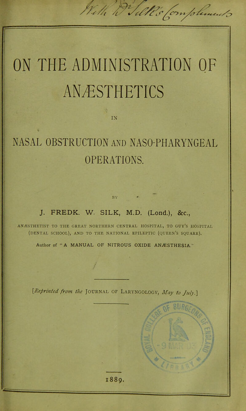 ON THE ADMINISTRATION OF ANESTHETICS IN * NASAL OBSTRUCTION and NASO-PHARYNGEAL OPERATIONS. J. FREDK. W. SILK, M.D. (Lond.), &c., ANESTHETIST TO THE GREAT NORTHERN CENTRAL HOSPITAL, TO GUY’S HOSPITAL (DENTAL SCHOOL), AND TO THE NATIONAL EPILEPTIC (QUEEN’S SQUARE). Author of “A MANUAL OF NITROUS OXIDE ANESTHESIA. / {Reprinted from the Journal of Laryngology, May to July.] 1889.