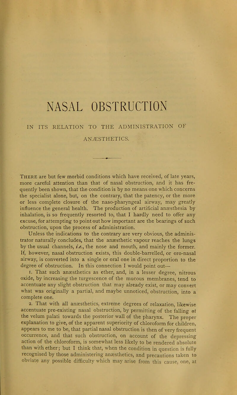 NASAL OBSTRUCTION IN ITS RELATION TO THE ADMINISTRATION OF ANAESTHETICS. There are but few morbid conditions which have received, of late years, more careful attention than that of nasal obstruction, and it has fre- quently been shown, that the condition is by no means one which concerns the specialist alone, but, on the contrary, that the patency, or the more or less complete closure of the naso-pharyngeal airway, may greatly influence the general health. The production of artificial anaesthesia by inhalation, is so frequently resorted to, that I hardly need to offer any excuse, for attempting to point out how important are the bearings of such obstruction, upon the process of administration. Unless the indications to the contrary are very obvious, the adminis- trator naturally concludes, that the anaesthetic vapour reaches the lungs by the usual channels, i.e., the nose and mouth, and mainly the former. If, however, nasal obstruction exists, this double-barrelled, or oro-nasal airway, is converted into a single or oral one in direct proportion to the degree of obstruction. In this connection I would point out— 1. That such anaesthetics as ether, and, in a lesser degree, nitrous oxide, by increasing the turgescence of the mucous membranes, tend to accentuate any slight obstruction that may already exist, or may convert what was originally a partial, and maybe unnoticed, obstruction, into a complete one. 2. That with all anaesthetics, extreme degrees of relaxation, likewise accentuate pre-existing nasal obstruction, by permitting of the falling at the velum palati towards the posterior wall of the pharynx. The proper explanation to give, of the apparent superiority of chloroform for children, appears to me to be, that partial nasal obstruction is then of very frequent occurrence, and that such obstruction, on account of the depressing action of the chloroform, is somewhat less likely to be rendered absolute than with ether; but I think that, when the condition in question is fully recognised by those administering anaesthetics, and precautions taken to obviate any possible difficulty which may arise from this cause, one, at