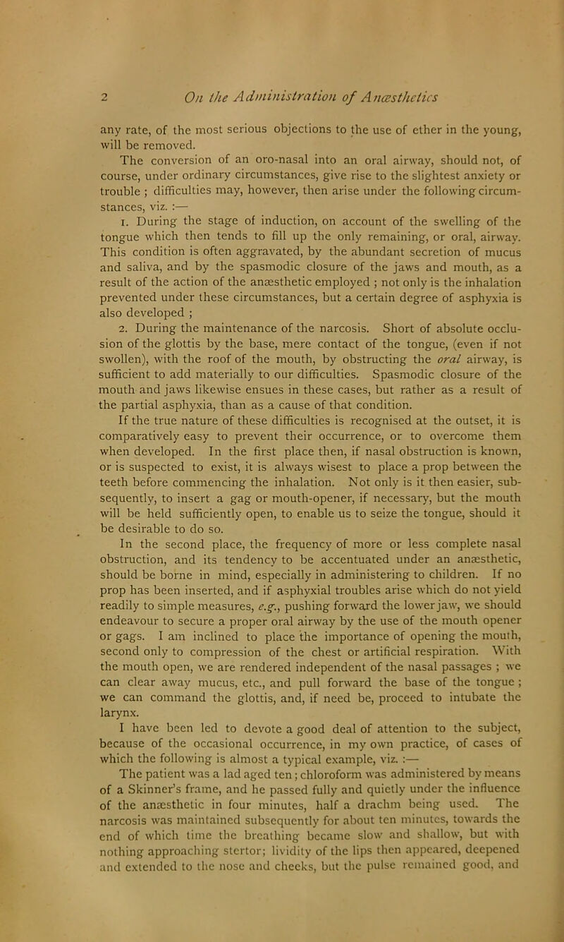 any rate, of the most serious objections to the use of ether in the young, will be removed. The conversion of an oro-nasal into an oral airway, should not, of course, under ordinary circumstances, give rise to the slightest anxiety or trouble ; difficulties may, however, then arise under the following circum- stances, viz. :— 1. During the stage of induction, on account of the swelling of the tongue which then tends to fill up the only remaining, or oral, airway. This condition is often aggravated, by the abundant secretion of mucus and saliva, and by the spasmodic closure of the jaws and mouth, as a result of the action of the ansesthetic employed ; not only is the inhalation prevented under these circumstances, but a certain degree of asphyxia is also developed ; 2. During the maintenance of the narcosis. Short of absolute occlu- sion of the glottis by the base, mere contact of the tongue, (even if not swollen), with the roof of the mouth, by obstructing the oral airway, is sufficient to add materially to our difficulties. Spasmodic closure of the mouth and jaws likewise ensues in these cases, but rather as a result of the partial asphyxia, than as a cause of that condition. If the true nature of these difficulties is recognised at the outset, it is comparatively easy to prevent their occurrence, or to overcome them when developed. In the first place then, if nasal obstruction is known, or is suspected to exist, it is always wisest to place a prop between the teeth before commencing the inhalation. Not only is it then easier, sub- sequently, to insert a gag or mouth-opener, if necessary, but the mouth will be held sufficiently open, to enable us to seize the tongue, should it be desirable to do so. In the second place, the frequency of more or less complete nasal obstruction, and its tendency to be accentuated under an anaesthetic, should be borne in mind, especially in administering to children. If no prop has been inserted, and if asphyxial troubles arise which do not yield readily to simple measures, e.g., pushing forward the lower jaw, we should endeavour to secure a proper oral airway by the use of the mouth opener or gags. I am inclined to place the importance of opening the mouth, second only to compression of the chest or artificial respiration. With the mouth open, we are rendered independent of the nasal passages ; we can clear away mucus, etc., and pull forward the base of the tongue ; we can command the glottis, and, if need be, proceed to intubate the larynx. I have been led to devote a good deal of attention to the subject, because of the occasional occurrence, in my own practice, of cases of which the following is almost a typical example, viz. :— The patient was a lad aged ten; chloroform was administered by means of a Skinner’s frame, and he passed fully and quietly under the influence of the anaesthetic in four minutes, half a drachm being used. The narcosis was maintained subsequently for about ten minutes, towards the end of which time the breathing became slow and shallow, but with nothing approaching stertor; lividily of the lips then appeared, deepened and extended to the nose and cheeks, but the pulse remained good, and