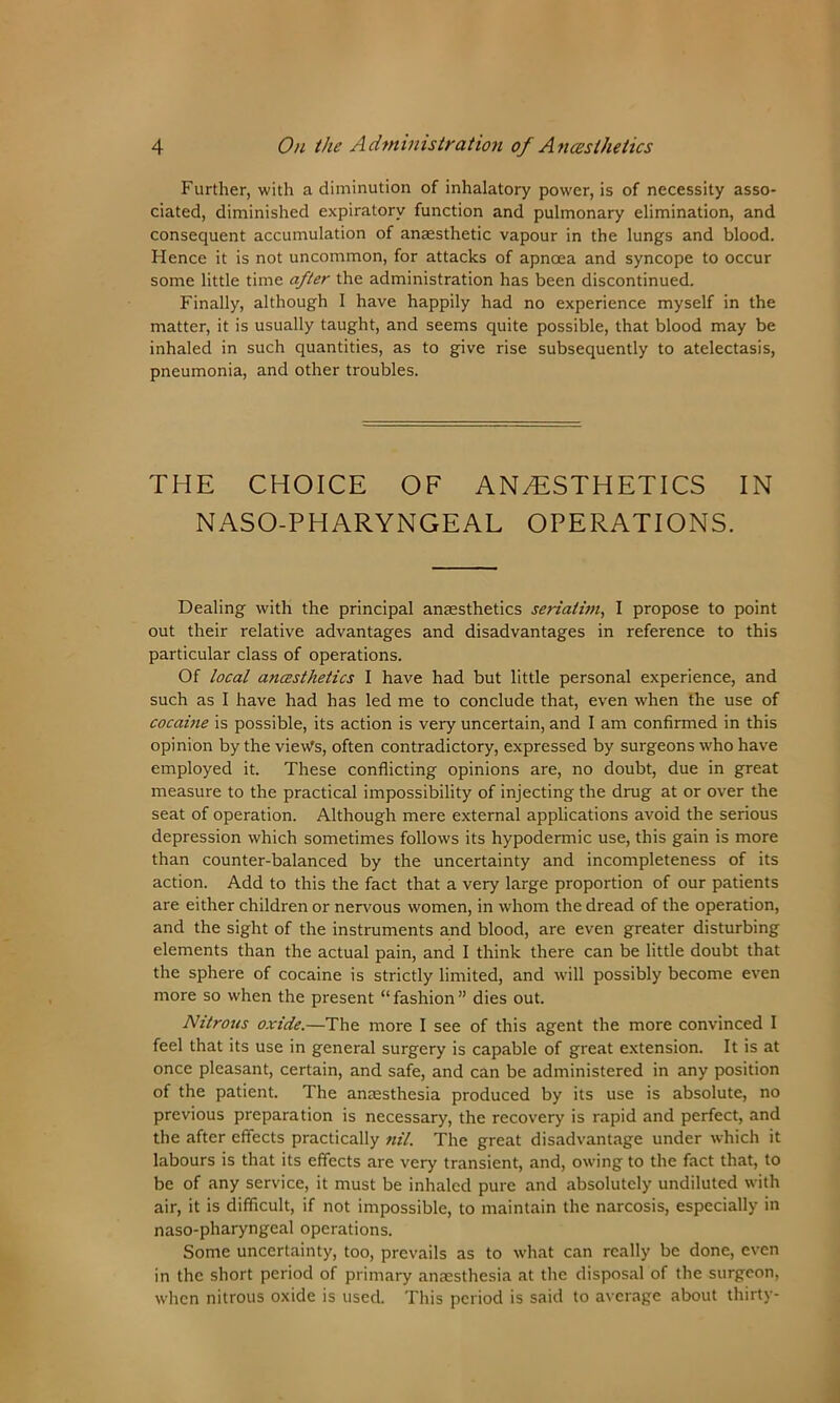 Further, with a diminution of inhalatory power, is of necessity asso- ciated, diminished expiratory function and pulmonary elimination, and consequent accumulation of anaesthetic vapour in the lungs and blood. Hence it is not uncommon, for attacks of apncea and syncope to occur some little time after the administration has been discontinued. Finally, although I have happily had no experience myself in the matter, it is usually taught, and seems quite possible, that blood may be inhaled in such quantities, as to give rise subsequently to atelectasis, pneumonia, and other troubles. THE CHOICE OF ANAESTHETICS IN NASO-PHARYNGEAL OPERATIONS. Dealing with the principal anaesthetics seriatim, I propose to point out their relative advantages and disadvantages in reference to this particular class of operations. Of local anesthetics I have had but little personal experience, and such as I have had has led me to conclude that, even when the use of cocaine is possible, its action is very uncertain, and I am confirmed in this opinion by the vie\Vs, often contradictory, expressed by surgeons who have employed it. These conflicting opinions are, no doubt, due in great measure to the practical impossibility of injecting the drug at or over the seat of operation. Although mere external applications avoid the serious depression which sometimes follows its hypodermic use, this gain is more than counter-balanced by the uncertainty and incompleteness of its action. Add to this the fact that a very large proportion of our patients are either children or nervous women, in whom the dread of the operation, and the sight of the instruments and blood, are even greater disturbing elements than the actual pain, and I think there can be little doubt that the sphere of cocaine is strictly limited, and will possibly become even more so when the present “fashion” dies out. Nitrous oxide.—The more I see of this agent the more convinced I feel that its use in general surgery is capable of great extension. It is at once pleasant, certain, and safe, and can be administered in any position of the patient. The anaesthesia produced by its use is absolute, no previous preparation is necessary, the recovery is rapid and perfect, and the after effects practically nil. The great disadvantage under which it labours is that its effects are very transient, and, owing to the fact that, to be of any service, it must be inhaled pure and absolutely undiluted with air, it is difficult, if not impossible, to maintain the narcosis, especially in naso-pharyngeal operations. Some uncertainty, too, prevails as to what can really be done, even in the short period of primary anaesthesia at the disposal of the surgeon, when nitrous oxide is used. This period is said to average about thirty-