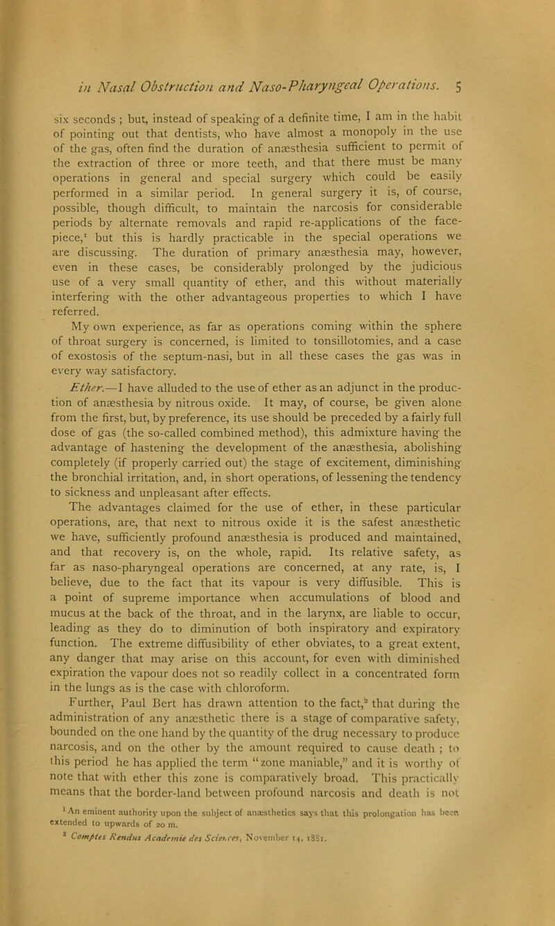six seconds ; but, instead of speaking of a definite time, I am in the habit of pointing out that dentists, who have almost a monopoly in the use of the gas, often find the duration of anaesthesia sufficient to permit of the extraction of three or more teeth, and that there must be many operations in general and special surgery which could be easily performed in a similar period. In general surgery it is, of course, possible, though difficult, to maintain the narcosis for considerable periods by alternate removals and rapid re-applications of the face- piece,1 but this is hardly practicable in the special operations we are discussing. The duration of primary anaesthesia may, however, even in these cases, be considerably prolonged by the judicious use of a very small quantity of ether, and this without materially interfering with the other advantageous properties to which I have referred. My own experience, as far as operations coming within the sphere of throat surgery is concerned, is limited to tonsillotomies, and a case of exostosis of the septum-nasi, but in all these cases the gas was in every way satisfactory. Ether.—I have alluded to the use of ether as an adjunct in the produc- tion of anaesthesia by nitrous oxide. It may, of course, be given alone from the first, but, by preference, its use should be preceded by a fairly full dose of gas (the so-called combined method), this admixture having the advantage of hastening the development of the anaesthesia, abolishing completely (if properly carried out) the stage of excitement, diminishing the bronchial irritation, and, in short operations, of lessening the tendency to sickness and unpleasant after effects. The advantages claimed for the use of ether, in these particular operations, are, that next to nitrous oxide it is the safest anaesthetic we have, sufficiently profound anaesthesia is produced and maintained, and that recovery is, on the whole, rapid. Its relative safety, as far as naso-pharyngeal operations are concerned, at any rate, is, I believe, due to the fact that its vapour is very diffusible. This is a point of supreme importance when accumulations of blood and mucus at the back of the throat, and in the larynx, are liable to occur, leading as they do to diminution of both inspiratory and expiratory function. The extreme diffusibility of ether obviates, to a great extent, any danger that may arise on this account, for even with diminished expiration the vapour does not so readily collect in a concentrated form in the lungs as is the case with chloroform. Further, Paul Bert has drawn attention to the fact,2 that during the administration of any anaesthetic there is a stage of comparative safety, bounded on the one hand by the quantity of the drug necessary to produce narcosis, and on the other by the amount required to cause death ; to this period he has applied the term “zone maniable,” and it is worthy of note that with ether this zone is comparatively broad. This practically means that the border-land between profound narcosis and death is not 1 An eminent authority upon the subject of anaesthetics says that this prolongation has hecn extended to upwards of 20 m. 3 Comptcs Rend us Acadnttie dcs Sciences, November 14, 18S1.