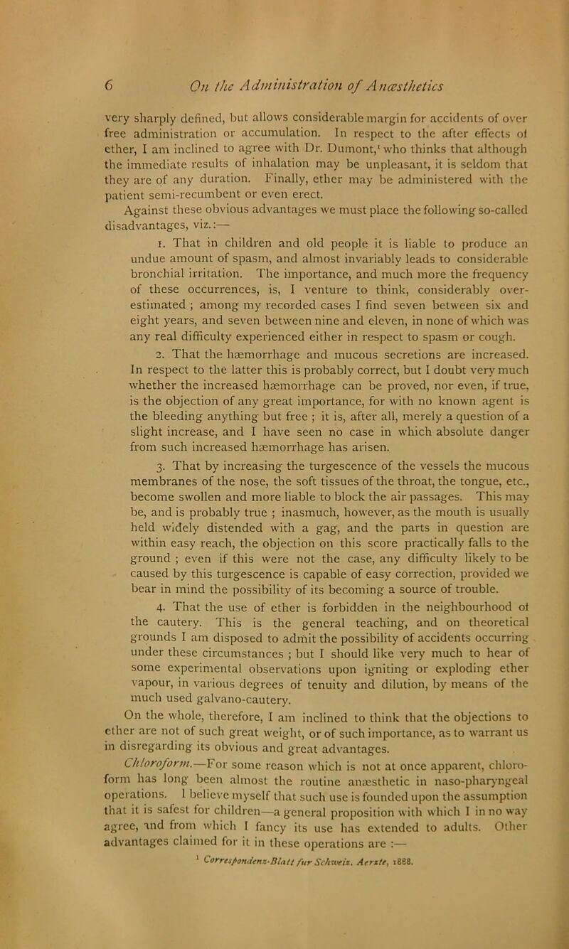 very sharply defined, but allows considerable margin for accidents of over free administration or accumulation. In respect to the after effects of ether, I am inclined to agree with Dr. Dumont,1 who thinks that although the immediate results of inhalation may be unpleasant, it is seldom that they are of any duration. Finally, ether may be administered with the patient semi-recumbent or even erect. Against these obvious advantages we must place the following so-called disadvantages, viz.:— 1. That in children and old people it is liable to produce an undue amount of spasm, and almost invariably leads to considerable bronchial irritation. The importance, and much more the frequency of these occurrences, is, I venture to think, considerably over- estimated ; among my recorded cases I find seven between six and eight years, and seven between nine and eleven, in none of which was any real difficulty experienced either in respect to spasm or cough. 2. That the haemorrhage and mucous secretions are increased. In respect to the latter this is probably correct, but I doubt very much whether the increased haemorrhage can be proved, nor even, if true, is the objection of any great importance, for with no known agent is the bleeding anything but free ; it is, after all, merely a question of a slight increase, and I have seen no case in which absolute danger from such increased haemorrhage has arisen. 3. That by increasing the turgescence of the vessels the mucous membranes of the nose, the soft tissues of the throat, the tongue, etc., become swollen and more liable to block the air passages. This may be, and is probably true ; inasmuch, however, as the mouth is usually held widely distended with a gag, and the parts in question are within easy reach, the objection on this score practically falls to the ground ; even if this were not the case, any difficulty likely to be caused by this turgescence is capable of easy correction, provided we bear in mind the possibility of its becoming a source of trouble. 4. That the use of ether is forbidden in the neighbourhood of the cautery. This is the general teaching, and on theoretical grounds I am disposed to admit the possibility of accidents occurring under these circumstances ; but I should like very much to hear of some experimental observations upon igniting or exploding ether vapour, in various degrees of tenuity and dilution, by means of the much used galvano-cautery. On the whole, therefore, I am inclined to think that the objections to ether are not of such great weight, or of such importance, as to warrant us in disregarding its obvious and great advantages. Chloroform.—For some reason which is not at once apparent, chloro- form has long been almost the routine anaesthetic in naso-pharyngeal operations. 1 believe myself that such use is founded upon the assumption that it is safest for children—a general proposition with which I in no way agree, and from which I fancy its use has extended to adults. Other advantages claimed for it in these operations are :— 1 Correspondenz-Blatt fur Schweiz. Aerzte, 1888.