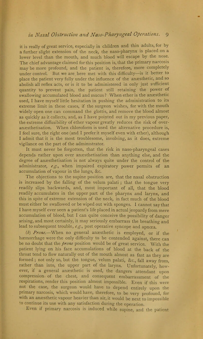 it is really of great service, especially in children and thin adults, for by a further slight extension of the neck, the naso-pharynx is placed on a lower level than the mouth, and much blood will escape by the nose. The chief advantage claimed for this position is, that the primary narcosis may be more profound, and the patient is, therefore, more completely under control. But we are here met with this difficulty—is it better to place the patient very fully under the influence of the anaesthetic, and so abolish all reflex acts, or is it to be administered in only just sufficient quantity to prevent pain, the patient still retaining the power of swallowing accumulated blood and mucus ? When ether is the anaesthetic used, I have myself little hesitation in pushing the administration to its extreme limit in these cases, if the surgeon wishes, for with the mouth widely open one can command the glottis, and remove the blood almost as quickly as it collects, and, as I have pointed out in my previous paper, the extreme diffusibility of ether vapour greatly reduces the risk of over- anresthetisation. When chloroform is used the alternative procedure is, I feel sure, the right one (and I prefer it myself even with ether), although I admit that it is the most troublesome, involving, as it does, extreme vigilance on the part of the administrator. It must never be forgotten, that the risk in naso-pharyngeal cases depends rather upon over anaesthetisation than anything else, and the degree of anaesthetisation is not always quite under the control of the administrator, eg., when impaired expiratory power permits of an accumulation of vapour in the lungs, &c. The objections to the supine position are, that the nasal obstruction is increased by the falling of the velum palati ; that the tongue very readily slips backwards, and, most important of all, that the blood readily accumulates in the upper part of the pharynx and larynx, and this in spite of extreme extension of the neck, in fact much of the blood must either be swallowed or be wiped out with sponges. I cannot say that I have myself ever seen a patient’s life placed in actual jeopardy from mere accumulation of blood, but I can quite conceive the possibility of danger arising, and most certainly, it may seriously embarrass the breathing and lead to subsequent trouble, e.g., post operative syncope and apnoea. (b) Prone.—When no general anaesthetic is employed, or if the haemorrhage were the only difficulty to be contended against, there can be no doubt that the prone position would be of great service. With the patient lying on his face accumulations of blood at the back of the throat tend to flow naturally out of the mouth almost as fast as they are formed ; not only so, but the tongue, velum palati, &c., fall away from, rather than into, the upper part of the larynx. Unfortunately, how- ever, if a general anaesthetic is used, the dangers attendant upon compression of the chest, and consequent embarrassment of the respirations, render this position almost impossible. Even if this were not the case, the surgeon would have to depend entirely upon the primary narcosis, which would have, therefore, to be very profound, for with an anaesthetic vapour heavier than air, it would be next to impossible to continue its use with any satisfaction during the operation. Even if primary narcosis is induced while supine, and the patient