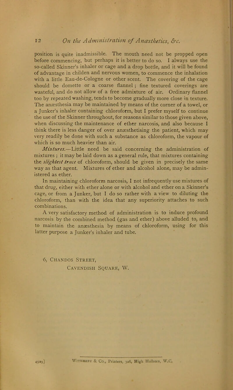 position is quite inadmissible. The mouth need not be propped open before commencing, but perhaps it is better to do so. I always use the so-called Skinner’s inhaler or cage and a drop bottle, and it will be found of advantage in childen and nervous women, to commence the inhalation with a little Eau-de-Cologne or other scent. The covering of the cage should be domette or a coarse flannel ; fine textured coverings are wasteful, and do not allow of a free admixture of air. Ordinary flannel too by repeated washing, tends to become gradually more close in texture. The anaesthesia may be maintained by means of the corner of a towel, or a Junker’s inhaler containing chloroform, but I prefer myself to continue the use of the Skinner throughout, for reasons similar to those given above, when discussing the maintenance of ether narcosis, and also because I think there is less danger of over anaesthetising the patient, which may very readily be done with such a substance as chloroform, the vapour of which is so much heavier than air. Mixtures.—Little need be said concerning the administration of mixtures ; it may be laid down as a general rule, that mixtures containing the slightest trace of chloroform, should be given in precisely the same way as that agent. Mixtures of ether and alcohol alone, may be admin- istered as ether. In maintaining chloroform narcosis, I not infrequently use mixtures of that drug, either with ether alone or with alcohol and ether on a Skinner’s cage, or from a Junker, but I do so rather with a view to diluting the chlox-oform, than with the idea that any superiority attaches to such combinations. A very satisfactory method of administration is to induce profound narcosis by the combined method (gas and ether) above alluded to, and to maintain the anaesthesia by means of chloroform, using for this latter purpose a Junker’s inhaler and tube. 6, Chandos Street, Cavendish Square, W. 49*9] Withrrby & Co., Printers, 326, High Holborn, W.C.