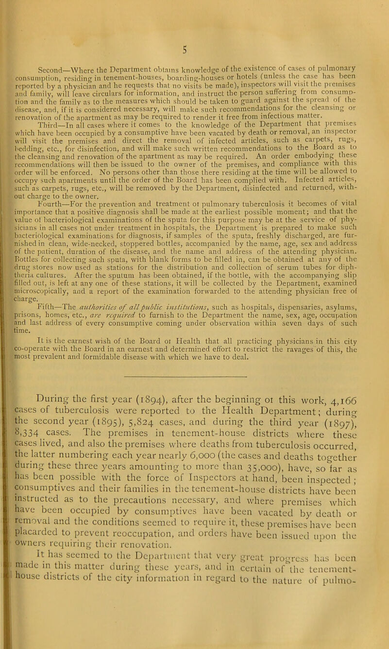 Second—Where (he Department obtains knowledge of the existence of cases of pulmonary consumption, residing in tenement-houses, boarding-houses or hotels (unless the case has been reported by a physician and he requests that no visits be made), inspectors will visit the premises and family, will leave circulars for information, and instruct the person suffering from consump- tion and the family as to the measures which should be taken to guard against the spread of the disease, and, if it is considered necessary, will make such recommendations for the cleansing or renovation of the apartment as may be required to render it free from infectious matter. Third—In all cases where it comes to the knowledge of the Department that premises which have been occupied by a consumptive have been vacated by death or removal, an inspector will visit the premises and direct the removal of infected articles, such as carpets, rugs, bedding, etc., for disinfection, and will make such written recommendations to the Board as to the cleansing and renovation of the apartment as may be required. An order embodying these recommendations will then be issued to the owner of the premises, and compliance with this order will be enforced. No persons other than those there residing at the time will be allowed to occupy such apartments until the order of the Board has been complied with. Infected articles, such as carpets, rugs, etc., will be removed by the Department, disinfected and returned, with- out charge to the owner. Fourth—For the prevention and treatment ot pulmonary tuberculosis it becomes of vital importance that a positive diagnosis shall be made at the earliest possible moment; and that the value ol bacteriological examinations of the sputa for this purpose may be at the service of phy- sicians in all cases not under treatment in hospitals, the Department is prepared to make such bacteriological examinations for diagnosis, if samples of the sputa, freshly discharged, are fur- nished in clean, wide-necked, stoppered bottles, accompanied by the name, age, sex and address of the patient, duration of the disease, and the name and address of the attending physician. Bottles for collecting such sputa, with blank forms to be filled in, can be obtained at any of the drug stores now used as stations for the distribution and collection of serum tubes for diph- theria cultures. After the sputum has been obtained, if the bottle, with the accompanying slip filled out, is left at any one of these stations, it will be collected by the Department, examined microscopically, and a report of the examination forwarded to the attending physician free of charge. Fifth—The authorities of all public institutions, such as hospitals, dispensaries, asylums, prisons, homes, etc., are required to furnish to the Department the name, sex, age, occupation and last address of every consumptive coming under observation within seven days of such time. It is the earnest wish of the Board ot Health that all practicing physicians in this city co-operate with the Board in an earnest and determined effort to restrict the ravages of this, the most prevalent and formidable disease with which we have to deal. During the first year (1894), after the beginning 01 this work, 4,166 cases of tuberculosis were reported to the Health Department; during the second year (1895), 5,824 cases, and during the third year (1S97), 8,334 cases. The premises in tenement-house districts where these cases lived, and also the premises where deaths from tuberculosis occurred the latter numbering each year nearly 6,000 (the cases and deaths together during these three years amounting to more than 35,000), have, so far as has been possible with the force of Inspectors at hand, been inspected ; consumptives and their families in the tenement-house districts have been instructed as to the precautions necessary, and where premises which have been occupied by consumptives have been vacated by death or removal and the conditions seemed to require it, these premises have been placarded to prevent reoccupation, and orders have been issued upon the owners requiring their renovation. It has seemed to the Department that very great progress has been made in this matter during these years, and in certain oDhc tenement- house districts of the city information in regard to the nature of pulmo-