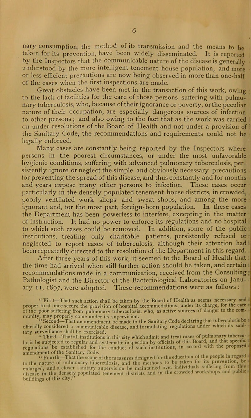 nary consumption, the method of its transmission and the means to be taken for its prevention, have been widely disseminated. It is reported by the Inspectors that the communicable nature of the disease is generally understood by' the more intelligent tenement-house population, and more or less efficient precautions arc now being observed in more than one-half of the cases when the first inspections are made. Great obstacles have been met in the transaction of this work, owing to the lack of facilities for the care of those persons suffering with pulmo- nary tuberculosis, who, because of their ignorance or poverty, or the peculiar nature of their occupation, are especially dangerous sources of infection to other persons ; and also owing to the fact that as the work was carried on under resolutions of the Board of Health and not under a provision of the Sanitary Code, the recommendations and requirements could not be legally enforced. Many cases are constantly being reported by the Inspectors where persons in the poorest circumstances, or under the most unfavorable hygienic conditions, suffering with advanced pulmonary tuberculosis, per- sistently ignore or neglect the simple and obviously necessary precautions for preventing the spread of this disease, and thus constantly and for months and years expose many other persons to infection. These cases occur particularly in the densely populated tenement-house districts, in crowded, poorly ventilated work shops and sweat shops, and among the more ignorant and, lor the most part, foreign-born population. In these cases the Department has been powerless to interfere, excepting in the matter of instruction. It had no power to enforce its regulations and no hospital to which such cases could be removed. In addition, some of the public institutions, treating only charitable patients, persistently refused or neglected to report cases of tuberculosis, although their attention had been repeatedly directed to the resolution of the Department in this regard. After three years of this work, it seemed to the Board of Health that the time had arrived when still further action should be taken, and certain recommendations made in a communication, received from the Consulting Pathologist and the Director of the Bacteriological Laboratories on Janu- ary ii, 1897, were adopted. These recommendations were as follows: “ First—That sucli action shall be taken by the Board of Health as seems necessary and proper to at once secure the provision of hospital accommodations, under its charge, for the care of the poor suffering from pulmonary tuberculosis, who, as active sources of danger to the com- munity, may properly come under its supervision. “Second—That an amendment be made to the Sanitary Code declaring that tuberculosis be officially considered a communicable disease, and formulating regulations under which its sani- tary surveillance shall be exercised. “ Third—That all institutions in this city which admit and treat cases of pulmonary tubercu- losis be subjected to regular and systematic inspection by officials of this Board, and that specific regulations be established for the conduct of such institutions, in accord with the proposed amendment of the Sanitary Code. < E “ Fourth—That the scope of the measures designed for the education of the people in regard to the nature of pulmonary tuberculosis, and the methods to be taken for its prevention, be enlarged, and a closer sanitary supervision be maintained over individuals suffering from tilts disease in the densely populated tenement districts and in the crowded workshops and public buildings of this city.”
