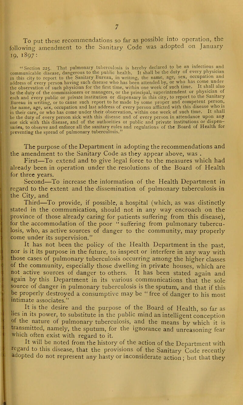To put these recommendations so far as possible into operation, the following amendment to the Sanitary Code was adopted on January 19, 1897: “Section 225. That pulmonary tuberculosis is hereby declared to be an infectious and communicable disease, dangerous to the public health. It shall be the duty of every physician in this city to report to the Sanitary Bureau, in writing, the name, age, sex, occupation and address of every person having such disease who has been attended by, or who has come under the observation of such physician for the first lime, within one week of such time. It shall also be the duty of the commissioners or managers, or the principal, superintendent or physician of each and every public or private institution or dispensary in this city, to report to the Sanitary Bureau in writing, or to cause such report to lie made by some proper and competent person, the name, age, sex, occupation and last address of every person afflicted with this disease who is in their care, or who has come under their observation, within one week of such time. It shall be the duty of every person sick with this disease and of every person in attendance upon any one sick with this disease, and of the authorities 01 public and private institutions or dispen- saries, to observe and enforce all the sanitary rules and regulations of the Board of Health for preventing the spread of pulmonary tuberculosis.” The purpose of the Department in adopting the recommendations and the amendment to the Sanitary Code as they appear above, was . First—To extend and to give legal force to the measures which had already been in operation under the resolutions of the Board of Health for three years. Second—To increase the information of the Health Department in regard to the extent and the dissemination of pulmonary tuberculosis in the City, and Third—To provide, if possible, a hospital (which, as was distinctly stated in the communication, should not in any way encroach on the province of those already caring for patients suffering from this disease), for the accommodation of the poor “ suffering from pulmonary tubercu- losis, who, as active sources of danger to the community, may properly come under its supervision.” It has not been the policy of the Health Department in the past, nor is it its purpose in the future, to inspect or interfere in any way with those cases of pulmonary tuberculosis occurring among the higher classes of the community, especially those dwelling in private houses, which are not active sources of danger to others. It has been stated again and again by this Department in its various communications that the sole source of danger in pulmonary tuberculosis is the sputum, and that if this be properly destroyed a consumptive may be “ free of danger to his most intimate associates.” It is the desire and the purpose of the Board of Health, so far as lies in its power, to substitute in the public mind an intelligent conception of the nature of pulmonary tuberculosis, and the means by which it is transmitted, namely, the sputum, for the ignorance and unreasoning fear which often exist with regard to it. It will be noted from the history of the action of the Department with regard to this disease, that the provisions of the Sanitary Code recently adopted do not represent any hasty or inconsiderate action ; but that they