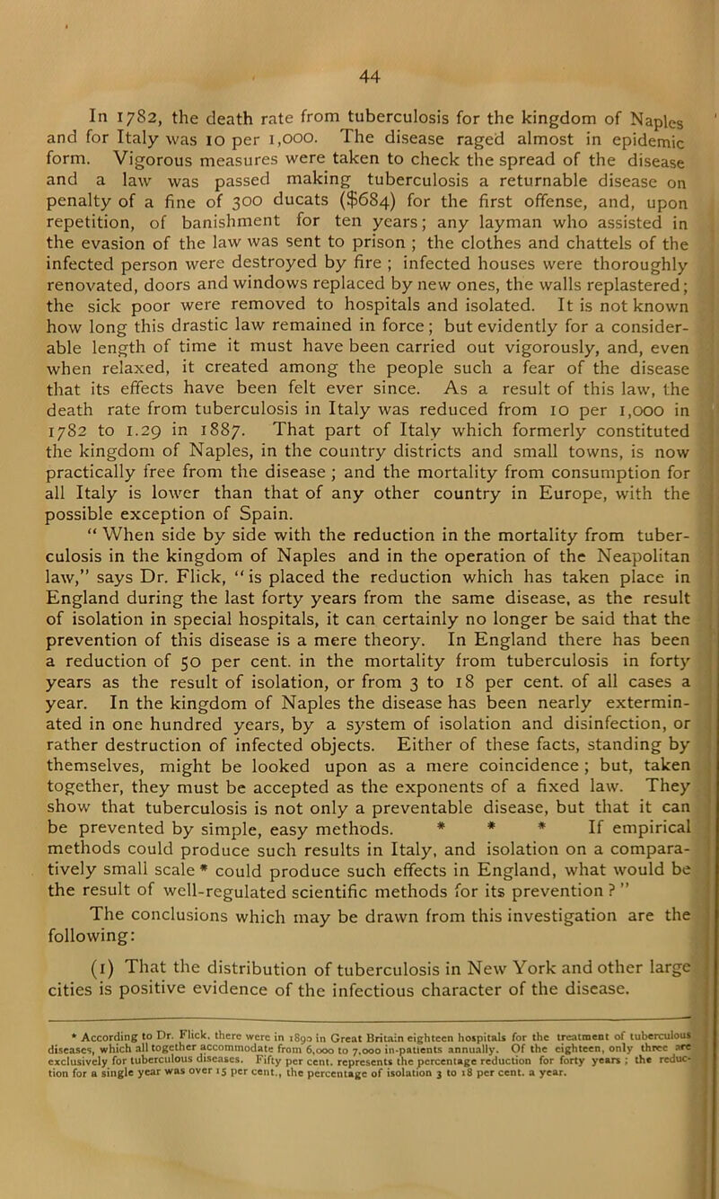 In 1782, the death rate from tuberculosis for the kingdom of Naples and for Italy was 10 per 1,000. The disease raged almost in epidemic form. Vigorous measures were taken to check the spread of the disease and a law was passed making tuberculosis a returnable disease on penalty of a fine of 300 ducats ($684) for the first offense, and, upon repetition, of banishment for ten years; any layman who assisted in the evasion of the law was sent to prison ; the clothes and chattels of the infected person were destroyed by fire ; infected houses were thoroughly renovated, doors and windows replaced by new ones, the walls replastered; the sick poor were removed to hospitals and isolated. It is not known how long this drastic law remained in force; but evidently for a consider- able length of time it must have been carried out vigorously, and, even when relaxed, it created among the people such a fear of the disease that its effects have been felt ever since. As a result of this law, the death rate from tuberculosis in Italy was reduced from 10 per 1,000 in 1782 to 1.29 in 1887. That part of Italy which formerly constituted the kingdom of Naples, in the country districts and small towns, is now practically free from the disease ; and the mortality from consumption for all Italy is lower than that of any other country in Europe, with the possible exception of Spain. “ When side by side with the reduction in the mortality from tuber- culosis in the kingdom of Naples and in the operation of the Neapolitan law,” says Dr. Flick, “ is placed the reduction which has taken place in England during the last forty years from the same disease, as the result of isolation in special hospitals, it can certainly no longer be said that the prevention of this disease is a mere theory. In England there has been a reduction of 50 per cent, in the mortality from tuberculosis in forty years as the result of isolation, or from 3 to 18 per cent, of all cases a year. In the kingdom of Naples the disease has been nearly extermin- ated in one hundred years, by a system of isolation and disinfection, or rather destruction of infected objects. Either of these facts, standing by themselves, might be looked upon as a mere coincidence ; but, taken together, they must be accepted as the exponents of a fixed law. They show that tuberculosis is not only a preventable disease, but that it can be prevented by simple, easy methods. * * * If empirical methods could produce such results in Italy, and isolation on a compara- tively small scale* could produce such effects in England, what would be the result of well-regulated scientific methods for its prevention ? ” The conclusions which may be drawn from this investigation are the following: (1) That the distribution of tuberculosis in New York and other large cities is positive evidence of the infectious character of the disease. * According to Dr. Flick, there were in 1890 in Great Britain eighteen hospitals for the treatment of tuberculous diseases, which all together accommodate from 6,000 to 7,000 in-patients annually. Of the eighteen, only three are exclusively for tuberculous diseases. Fifty per cent, represents the percentage reduction for forty years ; the reduc- tion for a single year was over 15 per cent., the percentage of isolation 3 to 18 per cent, a year.