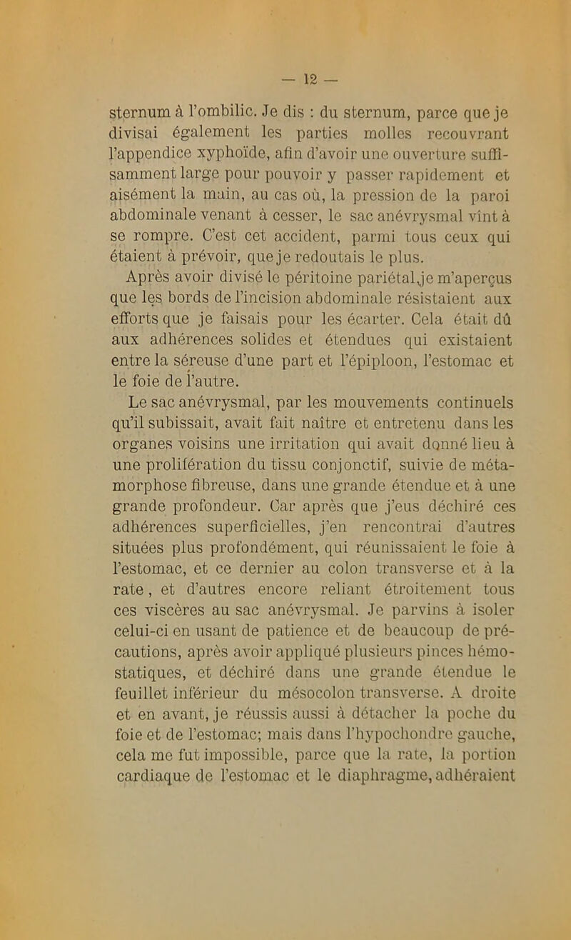 sternum à l’ombilic. Je dis : du sternum, parce que je divisai également les parties molles recouvrant l’appendice xyphoïde, afin d’avoir une ouverture suffi- samment large pour pouvoir y passer rapidement et aisément la main, au cas où, la pression de la paroi abdominale venant à cesser, le sac anévrysmal vînt à se rompre. C’est cet accident, parmi tous ceux qui étaient à prévoir, que je redoutais le plus. Après avoir divisé le péritoine pariétal,je m’aperçus que les bords de l’incision abdominale résistaient aux efforts que je faisais pour les écarter. Cela était dû aux adhérences solides et étendues qui existaient entre la séreuse d’une part et l’épiploon, l’estomac et le foie de l’autre. Le sac anévrysmal, parles mouvements continuels qu’il subissait, avait fait naître et entretenu dans les organes voisins une irritation qui avait donné lieu à une prolifération du tissu conjonctif, suivie de méta- morphose fibreuse, dans une grande étendue et à une grande profondeur. Car après que j’eus déchiré ces adhérences superficielles, j’en rencontrai d’autres situées plus profondément, qui réunissaient le foie à l’estomac, et ce dernier au colon transverse et à la rate, et d’autres encore reliant étroitement tous ces viscères au sac anévrysmal. Je parvins à isoler celui-ci en usant de patience et de beaucoup de pré- cautions, après avoir appliqué plusieurs pinces hémo- statiques, et déchiré dans une grande étendue le feuillet inférieur du mésocolon transverse. À droite et en avant, je réussis aussi à détacher la poche du foie et de l’estomac; mais dans l’hypochondre gauche, cela me fut impossible, parce que la rate, la portion cardiaque de l’estomac et le diaphragme, adhéraient