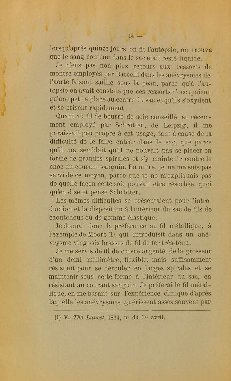 lorsqu'à,près quinze jours on fît l’autopsie, on trouva que le sang contenu dans le sac était resté liquide. Je n’eus pas non plus recours aux ressorts de montre employés par Baccelli dans les anévrysmes de l’aorte faisant saillie sous la peau, parce qu’à l’au- topsie on avait constaté que ces ressorts n’occupaient qu’une petite place au centre du sac et qu’ils s’oxydent et se brisent rapidement. Quant au fil de bourre de soie conseillé, et récem- ment employé par Schrôtter, de Leipzig, il me paraissait peu propre à cet usage, tant à cause de la difficulté de le faire entrer dans le sac, que parce qu’il me semblait qu’il ne pouvait pas se placer en forme de grandes spirales et s y maintenir contre le choc du courant sanguin. En outre, je ne me suis pas servi de ce moyen, parce que je ne m’expliquais pas de quelle façon cette soie pouvait être résorbée, quoi qu’en dise et pense Schrôtter. Les mêmes difficultés se présentaient pour l’intro- duction et la disposition à l’intérieur du sac de fils de caoutchouc ou de gomme élastique. Je donnai donc la préférence au fil métallique, à l’exemple de Moore (1), qui introduisit dans un ané- vrysme vingt-six brasses de fil de fer très-ténu. Je me servis de fil de cuivre argenté, de la grosseur d’un demi millimètre, flexible, mais suffisamment résistant pour se dérouler en larges spirales et se maintenir sous cette forme à l’intérieur du sac, en résistant au courant sanguin. Je préférai le fil métal- lique, en me basant sur l’expérience clinique d’après laquelle les anévrysmes guérissent assez souvent par (1) V. The Lancet, 1864, n° du lor avril.