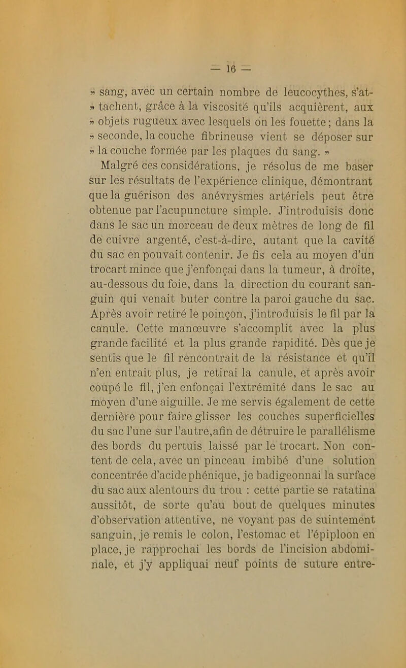 » sang, avec un certain nombre de leucocythes, s’at- 5* tachent, grâce à la viscosité qu’ils acquièrent, aux » objets rugueux avec lesquels on les fouette; dans la » seconde, la couche fibrineuse vient se déposer sur » la couche formée par les plaques du sang. » Malgré ces considérations, je résolus de me baser sur les résultats de l’expérience clinique, démontrant que la guérison des anévrysmes artériels peut être obtenue par l’acupuncture simple. J’introduisis donc dans le sac un morceau de deux mètres de long de fil de cuivre argenté, c’est-à-dire, autant que la cavité du sac en pouvait contenir. Je fis cela au moyen d’un trocart mince que j’enfonçai dans la tumeur, à droite, au-dessous du foie, dans la direction du courant san- guin qui venait buter contre la paroi gauche du sac. Après avoir retiré le poinçon, j’introduisis le fil par la canule. Cette manoeuvre s’accomplit avec la plus grande facilité et la plus grande rapidité. Dès que je sentis que le fil rencontrait de la résistance et qu’il n’en entrait plus, je retirai la canule, et après avoir coupé le fil, j’en enfonçai l’extrémité dans le sac au moyen d’une aiguille. Je me servis également de cette dernière pour faire glisser les couches superficielles du sac l’une sur l’autre,afin de détruire le parallélisme des bords du permis, laissé par le trocart. Non con- tent de cela, avec un pinceau imbibé d’une solution concentrée d’acide phénique, je badigeonnai la surface du sac aux alentours du trou : cette partie se ratatina aussitôt, de sorte qu’au bout de quelques minutes d’observation attentive, ne voyant pas de suintement sanguin, je remis le colon, l’estomac et l’épiploon en place, je rapprochai les bords de l'incision abdomi- nale, et j’y appliquai neuf points de suture entre-