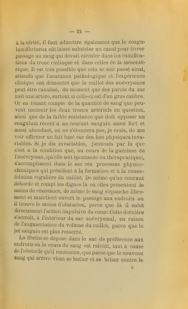 à Ja vérité, il faut admettre également que le coagu- lum fibrineux eût laissé subsister un canal pour livrer passage au sang qui devait circuler dans les ramifica- tions du tronc cœliaque et dans celles de la mésenté- rique. Il est très possible que cela se soit passé ainsi, attendu que l’anatomie pathologique et l’expérience clinique ont démontré que le caillot des anévrysmes peut être canalisé, du moment que des parois du sac naît une artère, surtout si celle-ci est d’un gros calibre. Or en tenant compte de la quantité de sang que peu- vent contenir les deux troncs artériels en question, ainsi que de la faible résistance que doit opposer un coagulum récent à un courant sanguin aussi fort et aussi abondant, on ne s’étonnera pas, je crois, de me voir affirmer un fait basé sur des lois physiques inva- riables. Si je dis invariables, j’entends par là que c’est à la condition que, au cours de la guérison de l’anévrysme, (qu’elle soit spontanée ou thérapeutique), s’accomplissent dans le sac ces processus physico- chimiques qui président à la formation et à la conso- lidation régulière du caillot. De même qu’un courant déborde et rompt les digues là où elles présentent le moins de résistance, de même le sang s’épanche libre- ment et maintient ouvert le passage aux endroits où il trouve le moins d’obstacles, parce que là il subit directement l’action impulsive du cœur. Cette dernière s’accroît, à l’intérieur du sac anévrysmal, en raison de 1 augmentation du volume du caillot, parce que le jet sanguin est plus resserré. La fibrine se dépose dans le sac de préférence aux endroits oii le cours du sang est ralenti, tant à cause de 1 obstacle qu il rencontre, que parce que le nouveau sang qui arrive vient se butter et se briser contre le 2