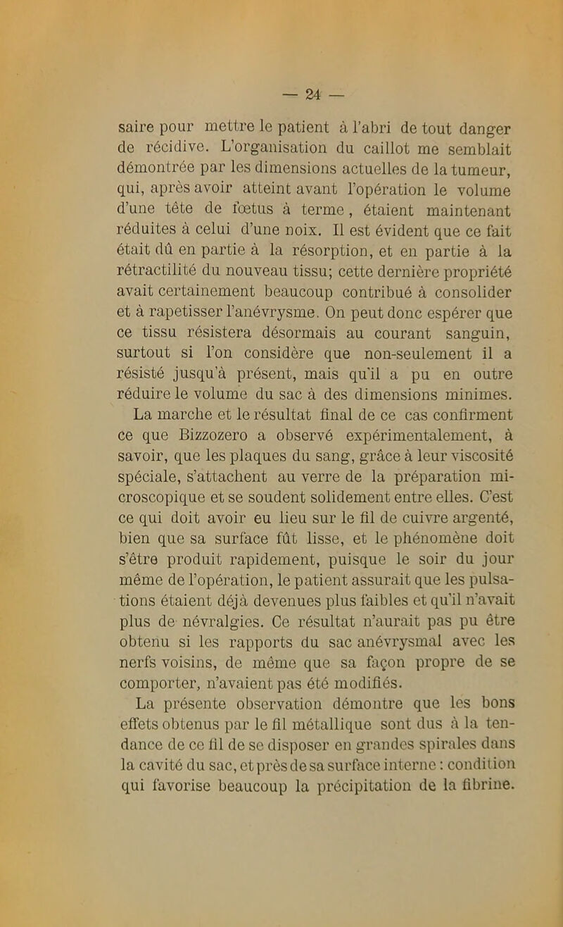 saire pour mettre le patient à l’abri de tout danger de récidive. L’organisation du caillot me semblait démontrée par les dimensions actuelles de la tumeur, qui, après avoir atteint avant l’opération le volume d’une tête de lœtus à terme, étaient maintenant réduites à celui d’une noix. Il est évident que ce fait était dû en partie à la résorption, et en partie à la rétractilité du nouveau tissu; cette dernière propriété avait certainement beaucoup contribué à consolider et à rapetisser l’anévrysme. On peut donc espérer que ce tissu résistera désormais au courant sanguin, surtout si l’on considère que non-seulement il a résisté jusqu’à présent, mais qu'il a pu en outre réduire le volume du sac à des dimensions minimes. La marche et le résultat final de ce cas confirment ce que Bizzozero a observé expérimentalement, à savoir, que les plaques du sang, grâce à leur viscosité spéciale, s’attachent au verre de la préparation mi- croscopique et se soudent solidement entre elles. C’est ce qui doit avoir eu lieu sur le fil de cuivre argenté, bien que sa surface fût lisse, et le phénomène doit s’être produit rapidement, puisque le soir du jour même de l’opération, le patient assurait que les pulsa- tions étaient déjà devenues plus faibles et qu’il n’avait plus de névralgies. Ce résultat n’aurait pas pu être obtenu si les rapports du sac anévrysmal avec les nerfs voisins, de même que sa façon propre de se comporter, n’avaient pas été modifiés. La présente observation démontre que les bons effets obtenus par le fil métallique sont dus à la ten- dance de ce fil de se disposer en grandes spirales dans la cavité du sac, et près de sa surface interne : condition qui favorise beaucoup la précipitation de la fibrine.