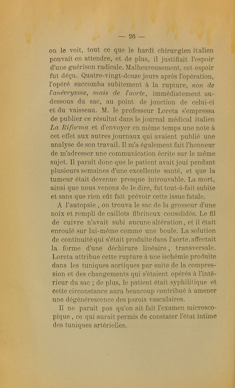 on le voit, tout ce que le hardi chirurgien italien pouvait en attendre, et de plus, il justifiait l’espoir d’une guérison radicale. Malheureusement, cet espoir fut déçu. Quatre-vingt-douze jours après l’opération, l’opéré succomba subitement à la rupture, non de l'anévrysme, mais de l'aorte, immédiatement au- dessous du sac, au point de jonction de celui-ci et du vaisseau. M. le professeur Loreta s’empressa de publier ce résultat dans le journal médical italien La Riforma et d’envoyer en même temps une note à cet effet aux autres journaux qui avaient publié une analyse de son travail. Il m’a également fait l’honneur de m’adresser une communication écrite sur le même sujet. Il paraît donc que le patient avait joui pendant plusieurs semaines d’une excellente santé, et que la tumeur était devenue presque introuvable. La mort, ainsi que nous venons de le dire, futtout-à-fait subite et sans que rien eût fait prévoir cette issue fatale. A l’autopsie , on trouva le sac de la grosseur d’une noix et rempli de caillots fibrineux consolidés. Le fil de cuivre n’avait subi aucune altération, et il était enroulé sur lui-même comme une boule. La solution de continuité qui s’était produite dans l’aorte, affectait la forme d’une déchirure linéaire, transversale. Loreta attribue cette rupture à une ischémie produite dans les tuniques aortiques par suite de la compres- sion et des changements qui s’étaient opérés à l’inté- rieur du sac ; de plus, le patient était syphilitique et cette circonstance aura beaucoup contribué à amener une dégénérescence des parois vasculaires. Il ne paraît pas qu'on ait fait l’examen microsco- pique , ce qui aurait permis de constater l’état intime des tuniques artérielles.