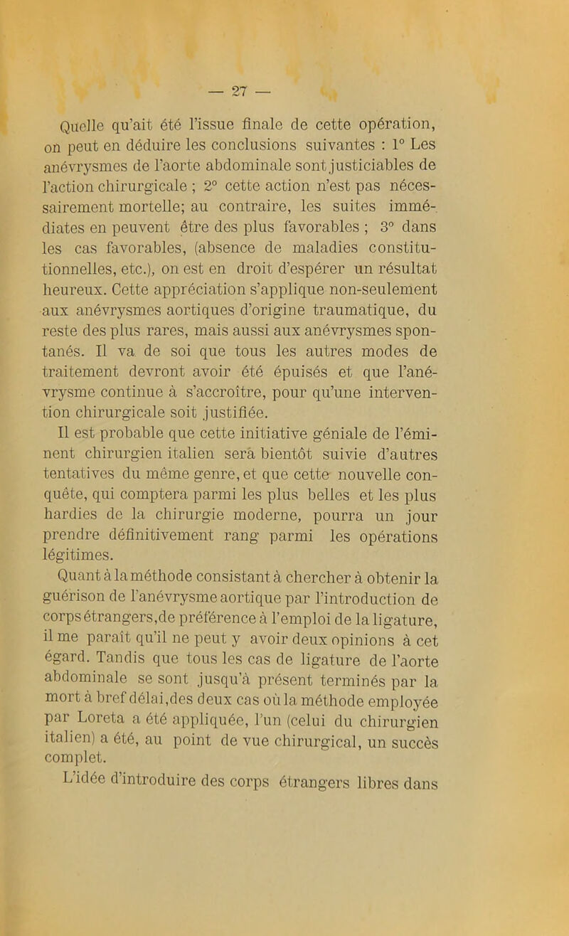 Quelle qu’ait été l’issue finale de cette opération, on peut en déduire les conclusions suivantes : 1° Les anévrysmes de l’aorte abdominale sont justiciables de l’action chirurgicale ; 2° cette action n’est pas néces- sairement mortelle; au contraire, les suites immé- diates en peuvent être des plus favorables ; 3° dans les cas favorables, (absence de maladies constitu- tionnelles, etc.), on est en droit d’espérer un résultat heureux. Cette appréciation s’applique non-seulement aux anévrysmes aortiques d’origine traumatique, du reste des plus rares, mais aussi aux anévrysmes spon- tanés. Il va de soi que tous les autres modes de traitement devront avoir été épuisés et que l’ané- vrysme continue à s’accroître, pour qu’une interven- tion chirurgicale soit justifiée. Il est probable que cette initiative géniale de l’émi- nent chirurgien italien sera bientôt suivie d’autres tentatives du même genre, et que cette nouvelle con- quête, qui comptera parmi les plus belles et les plus hardies de la chirurgie moderne, pourra un jour prendre définitivement rang parmi les opérations légitimes. Quant à la méthode consistant à chercher à obtenir la guérison de l'anévrysme aortique par l’introduction de corps étrangers,de préférence à l’emploi de la ligature, il me paraît qu’il ne peut y avoir deux opinions à cet égard. Tandis que tous les cas de ligature de l’aorte abdominale se sont jusqu’à présent terminés par la- mort à bref délai,des deux cas où la méthode employée par Loreta a été appliquée, l’un (celui du chirurgien italien) a été, au point de vue chirurgical, un succès complet. L’idée d’introduire des corps étrangers libres dans